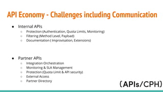 API Economy - Challenges including Communication
 Internal APIs
 Protection (Authentication, Quota Limits, Monitoring)
 Filtering (Method Level, Payload)
 Documentation ( Improvisation, Extensions)
 Partner APIs
 Integration Orchestration
 Monitoring & SLA Management
 Protection (Quota Limit & API security)
 External Access
 Partner Directory
 