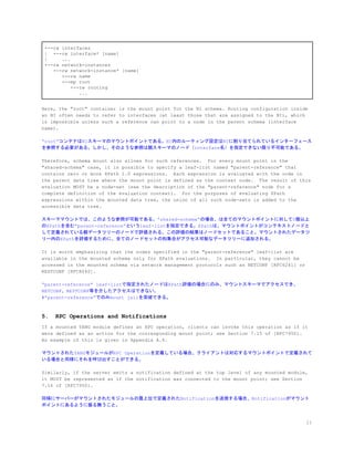 +--rw interfaces
| +--rw interface* [name]
| ...
+--rw network-instances
+--rw network-instance* [name]
+--rw name
+--mp root
+--rw routing
...
Here, the "root" container is the mount point for the NI schema. Routing configuration inside
an NI often needs to refer to interfaces (at least those that are assigned to the NI), which
is impossible unless such a reference can point to a node in the parent schema (interface
name).
&ldquo;root&rdquo;コンテナはNIスキーマのマウントポイントである。NI内のルーティング設定はNIに割り当てられているインターフェース
を参照する必要がある。しかし、そのような参照は親スキーマのノード（interface名）を指定できない限り不可能である。
Therefore, schema mount also allows for such references. For every mount point in the
"shared-schema" case, it is possible to specify a leaf-list named "parent-reference" that
contains zero or more XPath 1.0 expressions. Each expression is evaluated with the node in
the parent data tree where the mount point is defined as the context node. The result of this
evaluation MUST be a node-set (see the description of the "parent-reference" node for a
complete definition of the evaluation context). For the purposes of evaluating XPath
expressions within the mounted data tree, the union of all such node-sets is added to the
accessible data tree.
スキーママウントでは、このような参照が可能である。&rdquo;shared-schema&rdquo;の場合、は全てのマウントポイントに対して0個以上
のXPathを含む&rdquo;parent-reference&rdquo;というleaf-listを指定できる。XPathは、マウントポイントがコンテキストノードと
して定義されている親データツリーのノードで評価される。この評価の結果はノードセットであること。マウントされたデータツ
リー内のXPathを評価するために、全てのノードセットの和集合がアクセス可能なデータツリーに追加される。
It is worth emphasizing that the nodes specified in the "parent-reference" leaf-list are
available in the mounted schema only for XPath evaluations. In particular, they cannot be
accessed in the mounted schema via network management protocols such as NETCONF [RFC6241] or
RESTCONF [RFC8040].
&ldquo;parent-reference&rdquo; leaf-listで指定されたノードはXPath評価の場合にのみ、マウントスキーマでアクセスでき、
NETCONF、RESTCONF等を介したアクセスはできない。
#&ldquo;parent-reference&rdquo;でのみmount jailを突破できる。
5. RPC Operations and Notifications
If a mounted YANG module defines an RPC operation, clients can invoke this operation as if it
were defined as an action for the corresponding mount point; see Section 7.15 of [RFC7950].
An example of this is given in Appendix A.4.
マウントされたYANGモジュールがRPC Operationを定義している場合、クライアントは対応するマウントポイントで定義されて
いる場合と同様にそれを呼び出すことができる。
Similarly, if the server emits a notification defined at the top level of any mounted module,
it MUST be represented as if the notification was connected to the mount point; see Section
7.16 of [RFC7950].
同様にサーバーがマウントされたモジュールの最上位で定義されたNotificationを送信する場合、Notificationがマウント
ポイントにあるように振る舞うこと。
11
 
