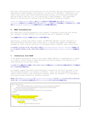 Note that inline actions and notifications will not work when they are contained within a list
node without a "key" statement (see Sections 7.15 and 7.16 of [RFC7950]). Therefore, to be
useful, mount points that contain modules with RPCs, actions, and notifications SHOULD NOT
have any ancestor node that is a list node without a "key" statement. This requirement
applies to the definition of modules using the "mount-point" extension statement.
inline actionとnotificationが&rdquo;key&rdquo;無しでlistに含まれている場合は機能しない。従って、RPC、action、
notificationを含むモジュールを含むマウントポイントに&rdquo;key&rdquo; stmtのないlistである祖先ノードを含まないこと。この要
件は&rdquo;mount-point&rdquo; extension stmtを使用するモジュールの定義に適用される。
6. NMDA Considerations
The schema mount solution presented in this document is designed to work with both servers
that implement the NMDA [RFC8342] and old servers that don't implement the NMDA.
NMDAと実装するサーバーとNMDAを実装しないサーバー両方で動作する。
Specifically, a server that doesn't support the NMDA MAY implement revision 2016-06-21 of
"ietf-yang-library" [RFC7895] under a mount point. A server that supports the NMDA MUST
implement at least revision 2019-01-04 of "ietf-yang-library" [RFC8525] under a mount point.
NDMAをサポートしないサーバーは、マウントポイント配下に&rdquo;ietf-yang-library&rdquo; revision 2016-06-21を実装してよ
い。NMDAをサポートするサーバーは、マウントポイント配下に&rdquo;ietf-yang-library&rdquo; revision 2019-01-04を実装する
こと。
7. Interaction with NACM
If the Network Configuration Access Control Model (NACM) [RFC8341] is implemented on a server,
it is used to control access to nodes defined by the mounted schema in the same way as for
nodes defined by the top-level schema.
NACMがサーバーに実装されている場合、マウントスキーマによって定義されたノードへのアクセスは最上位のスキーマで定義され
たノードと同じ方法で制御される。
For example, suppose the module "ietf-interfaces" is mounted in the "root" container in the
"logical-network-element" list defined in [RFC8530]. Then, the following NACM path can be
used to control access to the "interfaces" container (where the character '' is used where a
line break has been inserted for formatting reasons):
例えば、モジュール&rdquo;ietf-interfaces&rdquo;が&rdquo;logical-network-element&rdquo;リストの&rdquo;root&rdquo;コンテナにマウントされている
とする。次に、NACMで以下のパスを指定することで"interfaces"コンテナへのアクセスを制御できる。
<path xmlns:lne=
"urn:ietf:params:xml:ns:yang:ietf-logical-network-element"
xmlns:if="urn:ietf:params:xml:ns:yang:ietf-interfaces">
/lne:logical-network-elements
/lne:logical-network-element/lne:root/if:interfaces
</path>
RFC8530より
module: ietf-logical-network-element
​+--rw logical-network-elements
+--rw logical-network-element* [name]
+--rw name string
​+--mp root
+--ro yanglib:modules-state/
| ...
12
 