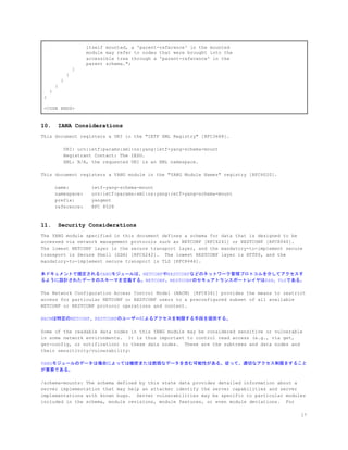 itself mounted, a 'parent-reference' in the mounted
module may refer to nodes that were brought into the
accessible tree through a 'parent-reference' in the
parent schema.";
}
}
}
}
}
}
<CODE ENDS>
10. IANA Considerations
This document registers a URI in the "IETF XML Registry" [RFC3688].
URI: urn:ietf:params:xml:ns:yang:ietf-yang-schema-mount
Registrant Contact: The IESG.
XML: N/A, the requested URI is an XML namespace.
This document registers a YANG module in the "YANG Module Names" registry [RFC6020].
name: ietf-yang-schema-mount
namespace: urn:ietf:params:xml:ns:yang:ietf-yang-schema-mount
prefix: yangmnt
reference: RFC 8528
11. Security Considerations
The YANG module specified in this document defines a schema for data that is designed to be
accessed via network management protocols such as NETCONF [RFC6241] or RESTCONF [RFC8040].
The lowest NETCONF layer is the secure transport layer, and the mandatory-to-implement secure
transport is Secure Shell (SSH) [RFC6242]. The lowest RESTCONF layer is HTTPS, and the
mandatory-to-implement secure transport is TLS [RFC8446].
本ドキュメントで規定されるYANGモジュールは、NETCONFやRESTCONFなどのネットワーク管理プロトコルを介してアクセスす
るように設計されたデータのスキーマを定義する。NETCONF、RESTCONFのセキュアトランスポートレイヤはSSH、TLSである。
The Network Configuration Access Control Model (NACM) [RFC8341] provides the means to restrict
access for particular NETCONF or RESTCONF users to a preconfigured subset of all available
NETCONF or RESTCONF protocol operations and content.
NACMは特定のNETCONF、RESTCONFのユーザーによるアクセスを制限する手段を提供する。
Some of the readable data nodes in this YANG module may be considered sensitive or vulnerable
in some network environments. It is thus important to control read access (e.g., via get,
get-config, or notification) to these data nodes. These are the subtrees and data nodes and
their sensitivity/vulnerability:
YANGモジュールのデータは場合によっては機密または脆弱なデータを含む可能性がある。従って、適切なアクセス制限をすること
が重要である。
/schema-mounts: The schema defined by this state data provides detailed information about a
server implementation that may help an attacker identify the server capabilities and server
implementations with known bugs. Server vulnerabilities may be specific to particular modules
included in the schema, module revisions, module features, or even module deviations. For
17
 