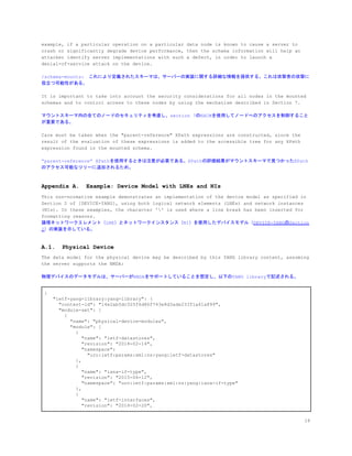example, if a particular operation on a particular data node is known to cause a server to
crash or significantly degrade device performance, then the schema information will help an
attacker identify server implementations with such a defect, in order to launch a
denial-of-service attack on the device.
/schema-mounts:　これにより定義されたスキーマは、サーバーの実装に関する詳細な情報を提供する。これは攻撃者の攻撃に
役立つ可能性がある。
It is important to take into account the security considerations for all nodes in the mounted
schemas and to control access to these nodes by using the mechanism described in Section 7.
マウントスキーマ内の全てのノードのセキュリティを考慮し、section 7のNACMを使用してノードへのアクセスを制御すること
が重要である。
Care must be taken when the "parent-reference" XPath expressions are constructed, since the
result of the evaluation of these expressions is added to the accessible tree for any XPath
expression found in the mounted schema.
&ldquo;parent-reference&rdquo; XPathを使用するときは注意が必要である。XPathの評価結果がマウントスキーマで見つかったXPath
のアクセス可能なツリーに追加されるため。
Appendix A. Example: Device Model with LNEs and NIs
This non-normative example demonstrates an implementation of the device model as specified in
Section 2 of [DEVICE-YANG], using both logical network elements (LNEs) and network instances
(NIs). In these examples, the character '' is used where a line break has been inserted for
formatting reasons.
論理ネットワークエレメント（LNE）とネットワークインスタンス（NI）を使用したデバイスモデル（​DEVICE-YANGのSection
2​）の実装を示している。
A.1. Physical Device
The data model for the physical device may be described by this YANG library content, assuming
the server supports the NMDA:
物理デバイスのデータモデルは、サーバーがNMDAをサポートしていることを想定し、以下のYANG libraryで記述される。
{
"ietf-yang-library:yang-library": {
"content-id": "14e2ab5dc325f6d86f743e8d3ade233f1a61a899",
"module-set": [
{
"name": "physical-device-modules",
"module": [
{
"name": "ietf-datastores",
"revision": "2018-02-14",
"namespace":
"urn:ietf:params:xml:ns:yang:ietf-datastores"
},
{
"name": "iana-if-type",
"revision": "2015-06-12",
"namespace": "urn:ietf:params:xml:ns:yang:iana-if-type"
},
{
"name": "ietf-interfaces",
"revision": "2018-02-20",
18
 