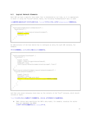 A.2. Logical Network Elements
Each LNE can have a specific data model that is determined at run time, so it is appropriate
to mount it using the "inline" method. Hence, the following "schema-mounts" data is used:
LNEは実行時に決定されるデータモデルを持つため、&rdquo;inline&rdquo;でマウントする。以下の&rdquo;schema-mounts&rdquo;が使用される。
{
"ietf-yang-schema-mount:schema-mounts": {
"mount-point": [
{
"module": "ietf-logical-network-element",
​"label": "root",
"inline": {}
}
]
}
}
An administrator of the host device has to configure an entry for each LNE instance, for
example:
デバイスの管理者は、LNEインスタンス毎にエントリを設定する。
{
"ietf-interfaces:interfaces": {
"interface": [
{
"name": "eth0",
"type": "iana-if-type:ethernetCsmacd",
"enabled": true,
"ietf-logical-network-element:bind-lne-name": "lne-1"
}
]
},
"ietf-logical-network-element:logical-network-elements": {
"logical-network-element": [
{
"name": "lne-1",
"managed": true,
"description": "LNE with NIs",
​"root": { ​#"ietf-logical-network-element"がマウントされる
...
}
}
...
]
}
}
and then also place necessary state data as the contents of the "root" instance, which should
include at least:
&ldquo;root&rdquo;インスタンスとして必要なデータを配置する。これには、以下が含まれている必要がある。
● YANG library data specifying the LNE's data model, for example, assuming the server
does not implement the NMDA:
LNEのデータモデルを規定するYANG libraryデータ。
20
 