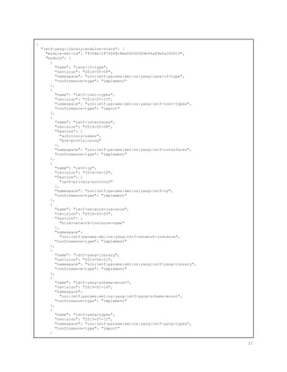 {
"ietf-yang-library:modules-state": {
"module-set-id": "9358e11874068c8be06562089e94a89e0a392019",
"module": [
{
"name": "iana-if-type",
"revision": "2014-05-08",
"namespace": "urn:ietf:params:xml:ns:yang:iana-if-type",
"conformance-type": "implement"
},
{
"name": "ietf-inet-types",
"revision": "2013-07-15",
"namespace": "urn:ietf:params:xml:ns:yang:ietf-inet-types",
"conformance-type": "import"
},
{
"name": "ietf-interfaces",
"revision": "2014-05-08",
"feature": [
"arbitrary-names",
"pre-provisioning"
],
"namespace": "urn:ietf:params:xml:ns:yang:ietf-interfaces",
"conformance-type": "implement"
},
{
"name": "ietf-ip",
"revision": "2014-06-16",
"feature": [
"ipv6-privacy-autoconf"
],
"namespace": "urn:ietf:params:xml:ns:yang:ietf-ip",
"conformance-type": "implement"
},
{
"name": "ietf-network-instance",
"revision": "2018-03-20",
"feature": [
"bind-network-instance-name"
],
"namespace":
"urn:ietf:params:xml:ns:yang:ietf-network-instance",
"conformance-type": "implement"
},
{
"name": "ietf-yang-library",
"revision": "2016-06-21",
"namespace": "urn:ietf:params:xml:ns:yang:ietf-yang-library",
"conformance-type": "implement"
},
{
"name": "ietf-yang-schema-mount",
"revision": "2019-01-14",
"namespace":
"urn:ietf:params:xml:ns:yang:ietf-yang-schema-mount",
"conformance-type": "implement"
},
{
"name": "ietf-yang-types",
"revision": "2013-07-15",
"namespace": "urn:ietf:params:xml:ns:yang:ietf-yang-types",
"conformance-type": "import"
}
21
 