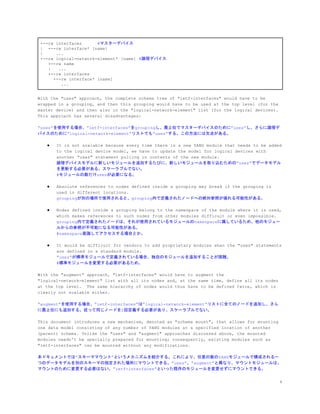 +--rw interfaces ​#マスターデバイス
| +--rw interface* [name]
| ...
+--rw logical-network-element* [name] ​#論理デバイス
+--rw name
| ...
+--rw interfaces
+--rw interface* [name]
...
With the "uses" approach, the complete schema tree of "ietf-interfaces" would have to be
wrapped in a grouping, and then this grouping would have to be used at the top level (for the
master device) and then also in the "logical-network-element" list (for the logical devices).
This approach has several disadvantages:
&ldquo;uses&rdquo;を使用する場合、&rdquo;ietf-interfaces&rdquo;をgroupingし、最上位でマスターデバイスのために&rdquo;uses&rdquo;し、さらに論理デ
バイスのために&rdquo;logical-network-element&rdquo;リストでも&rdquo;uses&rdquo;する。この方法には欠点がある。
● It is not scalable because every time there is a new YANG module that needs to be added
to the logical device model, we have to update the model for logical devices with
another "uses" statement pulling in contents of the new module.
論理デバイスモデルに新しいモジュールを追加するたびに、新しいモジュールを取り込むための&rdquo;uses&rdquo;でデータモデル
を更新する必要がある。スケーラブルでない。
#モジュールの数だけusesが必要になる。
● Absolute references to nodes defined inside a grouping may break if the grouping is
used in different locations.
groupingが別の場所で使用されると、grouping内で定義されたノードへの絶対参照が壊れる可能性がある。
● Nodes defined inside a grouping belong to the namespace of the module where it is used,
which makes references to such nodes from other modules difficult or even impossible.
grouping内で定義されたノードは、それが使用されているモジュールのnamespaceに属しているため、他のモジュー
ルからの参照が不可能になる可能性がある。
#namespace意識してアクセスする場合とか。
● It would be difficult for vendors to add proprietary modules when the "uses" statements
are defined in a standard module.
&ldquo;uses&rdquo;が標準モジュールで定義されている場合、独自のモジュールを追加することが困難。
#標準モジュールを変更する必要があるため。
With the "augment" approach, "ietf-interfaces" would have to augment the
"logical-network-element" list with all its nodes and, at the same time, define all its nodes
at the top level. The same hierarchy of nodes would thus have to be defined twice, which is
clearly not scalable either.
&ldquo;augment&rdquo;を使用する場合、&rdquo;ietf-interfaces&rdquo;は&rdquo;logical-network-element&rdquo;リストに全てのノードを追加し、さら
に最上位にも追加する。従って同じノードを2回定義する必要があり、スケーラブルでない。
This document introduces a new mechanism, denoted as "schema mount", that allows for mounting
one data model consisting of any number of YANG modules at a specified location of another
(parent) schema. Unlike the "uses" and "augment" approaches discussed above, the mounted
modules needn't be specially prepared for mounting; consequently, existing modules such as
"ietf-interfaces" can be mounted without any modifications.
本ドキュメントでは&rdquo;スキーママウント&rdquo;というメカニズムを紹介する。これにより、任意の数のYANGモジュールで構成される一
つのデータモデルを別のスキーマの指定された場所にマウントできる。&rdquo;uses&rdquo;、&rdquo;augment&rdquo;と異なり、マウントモジュールは、
マウントのために変更する必要はない。&rdquo;ietf-interfaces&rdquo;といった既存のモジュールを変更せずにマウントできる。
4
 