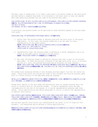The basic idea of schema mount is to label a data node in the parent schema as the mount point
and then define a complete data model to be attached to the mount point so that the labeled
data node effectively becomes the root node of the mounted data model.
スキーママウントでは、データノードにマウントポイントとしてラベルを付け、マウントポイントにアタッチするデータモデルを
定義する。そしてラベル付けされたデータノードが、データモデルのルートになるということである。
#データノード[ラベル]
#データモデル（データノードのラベルの場所にぶら下がる）
In principle, the mounted schema can be specified at three different phases of the data model
life cycle:
マウントスキーマは、データモデルのライフサイクルの3つのフェーズで規定できる。
1. Design time: The mounted schema is defined along with the mount point in the parent
YANG module. In this case, the mounted schema has to be the same for every
implementation of the parent module.
設計時：マウントスキーマは、親YANGモジュールのマウントポイントとともに定義される。
#親YANGモジュール [マウントポイント　ラベルA]
#マウントスキーマ ラベルAにマウントする。
2. Implementation time: The mounted schema is defined by a server implementor and is as
stable as the YANG library information of the server.
実装時：マウントスキーマがサーバーの実装者によって定義される。
3. Run time: The mounted schema is defined by instance data that is part of the mounted
data model. If there are multiple instances of the same mount point (e.g., in multiple
entries of a list), the mounted data model may be different for each instance.
実行時：マウントスキーマは、マウントデータモデルの一部であるインスタンスデータとして定義される。同じマウント
ポイントのインスタンスが複数ある場合（例：リストのエントリ）は、マウントデータモデルはインスタンス毎に異なる
場合がある。
The schema mount mechanism defined in this document provides support only for the latter two
cases. Design-time mounts are outside the scope of this document and could be possibly dealt
with in a future revision of the YANG data modeling language.
本ドキュメントに定義されているスキーママウントは、後者の2つの場合をサポートする。設計時のマウントは本ドキュメントの
スコープ外である。YANGの次のリビジョンで扱われる可能性がある。
Schema mount applies to the data model and specifically does not assume anything about the
source of instance data for the mounted schemas. It may be implemented using the same
instrumentation as the rest of the system, or it may be implemented by querying some other
system. Future specifications may define mechanisms to control or monitor the implementation
of specific mount points.
スキーママウントはデータモデルに適用されるため、マウントスキーマのインスタンスデータのソースを規定しない。そのため、
マウントスキーマのインスタンスデータの処理は、他の部分と同じように実装してもよく、他のシステムにクエリを実行して実装
してもよい。将来の使用では、特定のマウントポイントの実装を制御または監視するメカニズムを定義する可能性がある。
How and when specific mount points are instantiated by the server is out of scope for this
document. Such mechanisms may be defined in future specifications.
特定のマウントポイントがサーバーによってインスタンス化される方法とタイミングは本ドキュメントのスコープ外である。将来
の使用で定義される可能性がある。
5
 