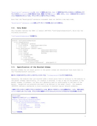 &ldquo;mount-point&rdquo; extension stmtは、YANG 1に使用しないこと。YANG 1に使用するとマウントされたRPCを呼び出してマ
ウントされたnotificationを受け取れなくなる。詳細についてはSection 5参照。ただし、YANG 1を含む全てのYANGのバー
ジョンで記述されたモジュールは、マウントポイント配下にマウントできる。
Note that the "mount-point" extension statement does not define a new data node.
&ldquo;mount-point&rdquo; extension stmtは新しいデータノードを定義しないことに注意せよ。
3.2. Data Model
This document defines the YANG 1.1 module [RFC7950] "ietf-yang-schema-mount", which has the
following structure:
&ldquo;ietf-yang-schema-mount&rdquo;を定義する。
module: ietf-yang-schema-mount
+--ro schema-mounts
+--ro namespace* [prefix]
| +--ro prefix yang:yang-identifier
| +--ro uri? inet:uri
+--ro mount-point* [module label]
+--ro module yang:yang-identifier
+--ro label yang:yang-identifier
+--ro config? boolean
+--ro (schema-ref)
+--:(inline)
| +--ro inline!
+--:(shared-schema)
+--ro shared-schema!
+--ro parent-reference* yang:xpath1.0
3.3. Specification of the Mounted Schema
Mounted schemas for all mount points in the parent schema are determined from state data in
the "/schema-mounts" container.
親スキーマの全てのマウントポイントのマウントスキーマは、&rdquo;/schema-mounts&rdquo;コンテナで決定される。
Generally, the modules that are mounted under a mount point have no relation to the modules in
the parent schema; specifically, if a module is mounted, it may or may not be present in the
parent schema; if present, its data will generally have no relationship to the data of the
parent. Exceptions are possible and need to be defined in the model itself. For example,
[RFC8530] defines a mechanism to bind interfaces to mounted logical network elements.
一般的にマウントポイント配下にマウントされるモジュールは、親スキーマのモジュールとは関係がない。しかし、例外もある。
RFC8539ではインターフェースを、マウントされた論理ネットワークエレメントにバインドするメカニズムを定義している。
RFC8539より
下記のマウントポイント&ldquo;root&rdquo;を設定する。
module: ietf-logical-network-element
+--rw logical-network-elements
+--rw logical-network-element* [name]
+--rw name string
+--rw managed? boolean
+--rw description? string
+--mp root
&ldquo;root&rdquo;の設定例。
8
 