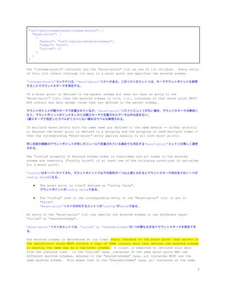 "ietf-yang-schema-mount:schema-mounts": {
"mount-point": [
{
"module": "ietf-logical-network-element",
"label": "root",
"inline": {}
}
]
}
The "/schema-mounts" container has the "mount-point" list as one of its children. Every entry
of this list refers (through its key) to a mount point and specifies the mounted schema.
&ldquo;/schema-mounts&rdquo;コンテナには、&rdquo;mount-point&rdquo;リストがある。このリストのエントリは、キーでマウントポイントを参照
することでマウントスキーマを指定する。
If a mount point is defined in the parent schema but does not have an entry in the
"mount-point" list, then the mounted schema is void, i.e., instances of that mount point MUST
NOT contain any data except those that are defined in the parent schema.
マウントポイントが親スキーマで定義されているが、&rdquo;mount-point&rdquo;リストにエントリがない場合、マウントスキーマは無効に
なり、マウントポイントのインスタンスには親スキーマで定義されたデータ以外は含まない。
#親スキーマで指定したラベルがリストにない場合はラベルは無視される。
If multiple mount points with the same name are defined in the same module -- either directly
or because the mount point is defined in a grouping and the grouping is used multiple times --
then the corresponding "mount-point" entry applies equally to all such mount points.
同じ名前の複数のマウントポイントが同じモジュールで定義されている場合でも対応する&rdquo;mount-point&rdquo;エントリは等しく適用
される。
The "config" property of mounted schema nodes is overridden and all nodes in the mounted
schema are read-only ("config false") if at least one of the following conditions is satisfied
for a mount point:
&ldquo;config&rdquo;はオーバーライドされ、マウントポイントで以下の条件が一つ以上満たされるとマウントスキーマ内の全てのノードが
config falseになる。
● The mount point is itself defined as "config false".
マウントポイントがconfig falseである。
● The "config" leaf in the corresponding entry of the "mount-point" list is set to
"false".
&ldquo;mount-point&rdquo;リストの対応するエントリの&rdquo;config&rdquo;がfalseである。
An entry of the "mount-point" list can specify the mounted schema in two different ways:
"inline" or "shared-schema".
&ldquo;mount-point&rdquo;リストのエントリは、&rdquo;inline&rdquo; or &ldquo;shared-schema&rdquo;の2つの異なる方法でマウントスキーマを指定でき
る。
The mounted schema is determined at run time: ​every instance of the mount point that exists in
the operational state MUST contain a copy of YANG library data that defines the mounted schema
in exactly the same way as a top-level schema.​ A client is expected to retrieve this data
from the instance tree. In the "inline" case, instances of the same mount point MAY use
different mounted schemas, whereas in the "shared-schema" case, all instances MUST use the
same mounted schema. This means that in the "shared-schema" case, all instances of the same
9
 