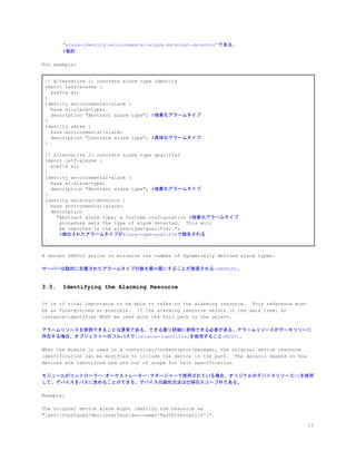 "alarm-identity.environmental-alarm.external-detector”である。
#動的
For example:
// Alternative 1: concrete alarm type identity
import ietf-alarms {
prefix al;
}
identity environmental-alarm {
base al:alarm-type;
description "Abstract alarm type"; ​#抽象化アラームタイプ
}
identity smoke {
base environmental-alarm;
description "Concrete alarm type"; ​#具体化アラームタイプ
}
// Alternative 2: concrete alarm type qualifier
import ietf-alarms {
prefix al;
}
identity environmental-alarm {
base al:alarm-type;
description "Abstract alarm type"; ​#抽象化アラームタイプ
}
identity external-detector {
base environmental-alarm;
description
"Abstract alarm type; a runtime configuration ​#抽象化アラームタイプ
procedure sets the type of alarm detected. This will
be reported in the alarm-type-qualifier.";
​#検出されたアラームタイプがalarm-type-qualifieで報告される
}
A server SHOULD strive to minimize the number of dynamically defined alarm types.
サーバーは動的に定義されたアラームタイプの数を最小限にすることが推奨される(SHOULD)。
3.3. Identifying the Alarming Resource
It is of vital importance to be able to refer to the alarming resource. This reference must
be as fine-grained as possible. If the alarming resource exists in the data tree, an
instance-identifier MUST be used with the full path to the object.
アラームリソースを参照できることは重要である。できる限り詳細に参照できる必要がある。アラームリソースがデータツリーに
存在する場合、オブジェクトへのフルパスでinstance-identifierを使用すること(MUST)。
When the module is used in a controller/orchestrator/manager, the original device resource
identification can be modified to include the device in the path. The details depend on how
devices are identified and are out of scope for this specification.
モジュールがコントローラー/オーケストレーター/マネージャーで使用されている場合、オリジナルのデバイスリソースIDを使用
して、デバイスをパスに含めることができる。デバイスの識別方法は仕様のスコープ外である。
Example:
The original device alarm might identify the resource as
"/dev:interfaces/dev:interface[dev:name='FastEthernet1/0']".
10
 