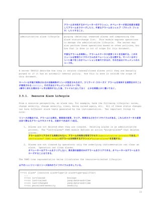 アラームを対処するオペレーターのアクション。オペレーターが是正処置を確認
してアラームをクローズしたり、不要なアラームをシェルブ（ブロック/フィル
タ）したりすること。
administrative alarm lifecycle purging (deleting) unwanted alarms and compressing the
alarm status-change list. This module exposes operations
to manage the administrative lifecycle. The server may
also perform these operations based on other policies, but
how that is done is out of scope for this document.
不要なアラームを削除し、アラームステータス変更リストを圧縮する。このモ
ジュールは管理ライフサイクルのオペレーションを公開する。サーバーはポリ
シーに基づきこのオペレーションを実行できるが、その方法はドキュメントのス
コープ外。
A server SHOULD describe how long it retains cleared/closed alarms until they are manually
purged or if it has an automatic removal policy. How this is done is outside the scope of
this document.
サーバーは手動で削除されるか自動削除ポリシーが設定されるまで、クリアード/クローズド アラームを保持する期間を示すこと
が推奨される(SHOULD)。その方法はドキュメントのスコープ外。
#勝手に消える場合は一ヶ月は保持するした後、ファイルに出しておく　とか仕様書とかに書いておく。
3.5.1. Resource Alarm Lifecycle
From a resource perspective, an alarm can, for example, have the following lifecycle: raise,
change severity, change severity, clear, being raised again, etc. All of these status changes
can have different alarm texts generated by the instrumentation. Two important things to
note:
リソースの観点では、アラームには発生、重要度の変更、クリア、再発生などのライフサイクルがある。これらのステータス変更
は全て異なるアラームテキストする。注意すべき点が2つある。
1. Alarms are not deleted when they are cleared. Deleting alarms is an administrative
process. The "ietf-alarms" YANG module defines an action "purge-alarms" that deletes
alarms.
アラームはクリアされても削除されない。アラームの削除は管理プロセス(Administrative process)である。”
ietf-alarms” YANG moduleはアラームを削除するアクション”purge-alarms”を定義する。
2. Alarms are not cleared by operators; only the underlying instrumentation can clear an
alarm. Operators can close alarms.
オペレーターはアラームをクリアしない。発生源の装置のみがアラームをクリアできる。オペレーターはアラームをク
ローズすることはできる。
The YANG tree representation below illustrates the resource-oriented lifecycle:
以下のYANGツリーはリソース指向のライフサイクルを示している。
+--ro alarm* [resource alarm-type-id alarm-type-qualifier]
...
+--ro is-cleared boolean
+--ro last-raised yang:date-and-time
+--ro last-changed yang:date-and-time
+--ro perceived-severity severity
12
 