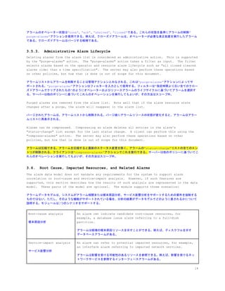 アラームのオペレーター状態は”none”、”ack”、”shelved”、”closed”である。これらの状態を基準にアラームの削除”
purge-alarms”アクションを使用できる。例えば、クローズドアラームは、オペレーターが必要な是正処置を実行したアラーム
である。クローズドアラームはパージする候補である。
3.5.3. Administrative Alarm Lifecycle
Deleting alarms from the alarm list is considered an administrative action. This is supported
by the "purge-alarms" action. The "purge-alarms" action takes a filter as input. The filter
selects alarms based on the operator and resource alarm lifecycle such as "all closed cleared
alarms older than a time specification". The server may also perform these operations based
on other policies, but how that is done is out of scope for this document.
アラームリストからアラームを削除することは管理アクションとみなされる。これは”purge-alarms”アクションによってサ
ポートされる。”purge-alarms”アクションはフィルターを入力として使用する。フィルターは”指定時間より古い全てのクロー
ズドアラームでクリアされたもの”のようにオペレーターおよびリソースアラームのライフサイクルに基づいてアラームを選択す
る。サーバーは他のポリシーに基づいてこれらのオペレーションを実行してもよいが、その方法はスコープ外。
Purged alarms are removed from the alarm list. Note well that if the alarm resource state
changes after a purge, the alarm will reappear in the alarm list.
パージされたアラームは、アラームリストから削除される。パージ後にアラームリソースの状態が変化すると、アラームはアラー
ムリストに再表示される。
Alarms can be compressed. Compressing an alarm deletes all entries in the alarm's
"status-change" list except for the last status change. A client can perform this using the
"compress-alarms" action. The server may also perform these operations based on other
policies, but how that is done is out of scope for this document.
アラームは圧縮できる。アラームを圧縮すると最新のステータス変更を除く、アラームの”status-change”リストの全てのエン
トリが削除される。クライアントは”compress-alarms”アクションでこれを実行できる。​サーバーは他のポリシーに基づいてこ
れらのオペレーションを実行してもよいが、その方法はスコープ外。
3.6. Root Cause, Impacted Resources, and Related Alarms
The alarm data model does not mandate any requirements for the system to support alarm
correlation or root-cause and service-impact analysis. However, if such features are
supported, this section describes how the results of such analysis are represented in the data
model. These parts of the model are optional. The module supports three scenarios:
アラームデータモデルは、システムがアラーム相関または根本原因分析、サービス影響分析をサポートするための要件を強制する
ものではない。ただし、そのような機能がサポートされている場合、分析の結果がデータモデルでどのように表されるかについて
説明する。モジュールは3つのシナリオをサポートする。
Root-cause analysis
根本原因分析
An alarm can indicate candidate root-cause resources, for
example, a database issue alarm referring to a full-disk
partition.
アラームは候補の根本原因リソースを示すことができる。例えば、ディスクフルを示す
データベースアラームがある。
Service-impact analysis
サービス影響分析
An alarm can refer to potential impacted resources, for example,
an interface alarm referring to impacted network services.
アラームは影響を受ける可能性のあるリソースを参照できる。例えば、影響を受けるネッ
トワークサービスを参照するインターフェースアラームがある。
14
 