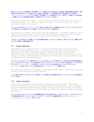 場合によってはシステムが根本原因、対処対象のリソースを特定できない場合がある。その場合、実装は影響箇所を監視し、注意
を必要とする状況を示すアラームを発生させる。実装は、根本原因リソースの候補を特定する可能性がある。その場合、”
route-cause-resource”リーフリストを使用して根本原因リソースの候補を示してよい。例えば、VPN接続でSLA違反を検出
し、関連するデバイスを根本原因の候補として識別するアクティブなツールがある。
The alarm data model also supports a way to associate different alarms with each other using
the "related-alarm" list. This list enables the server to inform the client that certain
alarms are related to other alarms.
アラームデータモデルは”related-alarm”リストを使用して異なるアラームの関連付けをサポートする。このリストによりサー
バーは特定のアラームが他のアラームに関連していることをクライアントに通知できる。
Note well that this module does not prescribe any dependencies or preference between the above
alarm correlation mechanisms. Different systems have different capabilities, and the above
described mechanisms are available to support the instrumentation features.
このモジュールは上記のアラーム相関メカニズムの依存関係や設定していないことに注意せよ。様々なメカニズム、機能が上記の
メカニズムを使用して機能を実現できる。
3.7. Alarm Shelving
Alarm shelving is an important function in order for alarm-management applications and
operators to stop superfluous alarms. A shelved alarm implies that any alarms fulfilling
these criteria are ignored (blocked/filtered). Shelved alarms appear in a dedicated
shelved-alarm list; thus, they can be filtered out so that the main alarm list only contains
entries of interest. Shelved alarms do not generate notifications, but the shelved-alarm list
is updated with any alarm-state changes.
アラームシェルビングは、アラーム管理アプリケーションおよびオペレーターが不要なアラームを停止するための重要な機能であ
る。シェルフされたアラームは、シェルフ基準を満たすアラームがブロック、フィルターされることを意味する。シェルフされた
アラームは、shelved-alarm listに表示され、メインアラームリストからは除外される。シェルブドアラームは
notificationを生成しないが、アラーム状態の変化時にshelved-alarm listが更新される。
Alarm shelving is optional to implement, since matching alarms against shelf criteria may have
an impact on the server's processing resources.
シェルフ条件に対するアラームのマッチングは処理リソースに影響を与える可能性があるため、アラームシェルビングの実装はオ
プションである。
3.8. Alarm Profiles
Alarm profiles are used to configure further information to an alarm type. This module
supports configuring severity levels overriding the system-default levels. This corresponds
to the Alarm Severity Assignment Profile (ASAP) functionality in M.3100 [M.3100] and M.3160
[M.3160]. Other standard or enterprise modules can augment this list with further alarm-type
information.
アラームプロファイルは、アラームタイプの詳細情報を設定するために使用される。このモジュールは、システムがデフォルトで
もつ重要度の変更をサポートする。これはM.3100およびM.3160のアラーム重要度割当プロファイル(Alarm Severity
Assignment Profile (ASAP))に対応している。
16
 