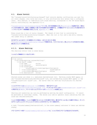 4.1. Alarm Control
The "/alarms/control/notify-status-changes" leaf controls whether notifications are sent for
all state changes, only raise and clear, or only notifications more severe than a configured
level. This feature, in combination with alarm shelving, corresponds to the ITU Alarm Report
Control functionality; see Appendix F.2.4.
"/alarms/control/notify-status-changes"リーフは、全ての状態変化に対してnotificationを送信するか、発生と
クリアのみ送信するか、設定した重要度より高いものを送信するかを制御する。この機能はアラームシェルビングと組み合わせて
ITUアラームレポート制御機能に対応している。Appendix F.2.4参照。
Every alarm has a list of status changes. The length of this list is controlled by
"/alarms/control/max-alarm-status-changes". When the list is full and a new entry created,
the oldest entry is removed.
全てのアラームにはステータス変更のリストがある。このリストのリスト長は
"/alarms/control/max-alarm-status-changes"で制御される。リストフルになり、新しいエントリが生成された場合、
最も古いエントリが削除される。
4.1.1. Alarm Shelving
The shelving control tree is shown below:
シェルビング制御のツリーを以下に示す:
+--rw control
+--rw alarm-shelving {alarm-shelving}?
+--rw shelf* [name]
+--rw name string
+--rw resource* resource-match
+--rw alarm-type*
| [alarm-type-id alarm-type-qualifier-match]
| +--rw alarm-type-id alarm-type-id
| +--rw alarm-type-qualifier-match string
+--rw description? string
Shelved alarms are shown in a dedicated shelved-alarm list. Matching alarms MUST appear in
the "/alarms/shelved-alarms/shelved-alarm" list, and non-matching alarms MUST appear in the
"/alarms/alarm-list/ alarm" list. The server does not send any notifications for shelved
alarms.
シェルブドアラームはshelved-alarm listに示される。一致するアラームは
"/alarms/shelved-alarms/shelved-alarm" list、マッチしないアラームは"/alarms/alarm-list/ alarm" list
に存在すること(MUST)。サーバーはシェルブドアラームのnotificationを送信しない。
Shelving and unshelving can only be performed by editing the shelf configuration. It cannot
be performed on individual alarms. The server will add an operator state indicating that the
alarm was shelved/unshelved.
シェルフの設定の解除は、シェルフを編集することによってのみ実行できる。個々のアラームに対しては実行できない。サーバー
はアラームがシェルブド/アンシェルブドされたことを示すオペレーター状態を示す。
A leaf, "/alarms/summary/shelves-active", in the alarm summary indicates if there are shelved
alarms.
アラームサマリー内の"/alarms/summary/shelves-active"は、シェルフされたアラームがあるかどうかを示す。
18
 