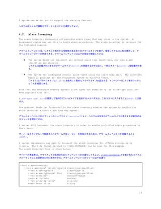 A system can select not to support the shelving feature.
システムはシェルブ機能をサポートしないことを選択してよい。
4.2. Alarm Inventory
The alarm inventory represents all possible alarm types that may occur in the system. A
management system may use this to build alarm procedures. The alarm inventory is relevant for
the following reasons:
アラームインベントリは、システムで発生する可能性のある全てのアラームタイプを表す。管理システムはこれを使用して、ア
ラームプロシージャーを作成できる。アラームインベントリは以下の理由で関連している:
● The system might not implement all defined alarm type identities, and some alarm
identities are abstract.
システムは定義された全てのアラームタイプidentityを実装するのではなく、一部のアラームidentityは抽象的であ
る。
● The system has configured dynamic alarm types using the alarm qualifier. The inventory
makes it possible for the management system to discover these.
システムはアラームタイプqualifierを使用して動的なアラームタイプを設定する。インベントリにより管理システム
はこれを確認できる。
Note that the mechanism whereby dynamic alarm types are added using the alarm-type qualifier
MUST populate this list.
Alarm-type qualifierを使用して動的なアラームタイプを追加するメカニズムは、このリストに入力すること(MUST)に注意
せよ。
The optional leaf-list "resource" in the alarm inventory enables the system to publish for
which resources a given alarm type may appear.
アラームインベントリのオプションのリーフリスト”resource”により、システムは特定のアラームタイプが発生する可能性のあ
るリソースを開示できる。
A server MUST implement the alarm inventory in order to enable controlled alarm procedures in
the client.
サーバーはクライアントで制御されたアラームプロシージャーを有効にするために、アラームインベントリを実装すること
(MUST)。
A server implementer may want to document the alarm inventory for offline processing by
clients. The file format defined in [YANG-INSTANCE] can be used for this purpose.
The alarm inventory tree is shown below:
サーバーの実装者は、クライアントの処理のためにインベントリを文書化してもよい。​[YANG-INSTANCE]​で定義されたファイル
フォーマットはこの目的のために使用できる。アラームインベントリのツリーは以下の通り:
+--ro alarm-inventory
+--ro alarm-type* [alarm-type-id alarm-type-qualifier]
+--ro alarm-type-id alarm-type-id
+--ro alarm-type-qualifier alarm-type-qualifier
+--ro resource* resource-match
+--ro will-clear boolean
+--ro severity-level* severity
+--ro description string
19
 