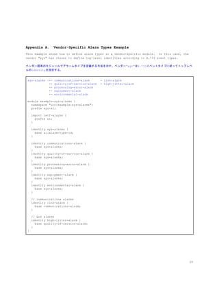 Appendix A. Vendor-Specific Alarm Types Example
This example shows how to define alarm types in a vendor-specific module. In this case, the
vendor "xyz" has chosen to define top-level identities according to X.733 event types.
ベンダー固有のモジュールでアラームタイプを定義する方法を示す。ベンダー”xyz”はX.733イベントタイプに従ってトップレベ
ルのidentityを設定する。
xyz-alarms -+- communications-alarm - link-alarm
+- quality-of-service-alarm - high-jitter-alarm
+- processing-error-alarm
+- equipment-alarm
+- environmental-alarm
module example-xyz-alarms {
namespace "urn:example:xyz-alarms";
prefix xyz-al;
import ietf-alarms {
prefix al;
}
identity xyz-alarms {
base al:alarm-type-id;
}
identity communications-alarm {
base xyz-alarms;
}
identity quality-of-service-alarm {
base xyz-alarms;
}
identity processing-error-alarm {
base xyz-alarms;
}
identity equipment-alarm {
base xyz-alarms;
}
identity environmental-alarm {
base xyz-alarms;
}
// communications alarms
identity link-alarm {
base communications-alarm;
}
// QoS alarms
identity high-jitter-alarm {
base quality-of-service-alarm;
}
}
28
 