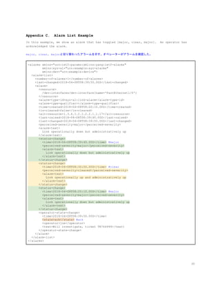 Appendix C. Alarm List Example
In this example, we show an alarm that has toggled [major, clear, major]. An operator has
acknowledged the alarm.
major, clear, majorと切り替わったアラームを示す。オペレーターがアラームを確認した。
<alarms xmlns="urn:ietf:params:xml:ns:yang:ietf-alarms"
xmlns:xyz-al="urn:example:xyz-alarms"
xmlns:dev="urn:example:device">
<alarm-list>
<number-of-alarms>1</number-of-alarms>
<last-changed>2018-04-08T08:39:50.00Z</last-changed>
<alarm>
<resource>
/dev:interfaces/dev:interface[name='FastEthernet1/0']
</resource>
<alarm-type-id>xyz-al:link-alarm</alarm-type-id>
<alarm-type-qualifier></alarm-type-qualifier>
<time-created>2018-04-08T08:20:10.00Z</time-created>
<is-cleared>false</is-cleared>
<alt-resource>1.3.6.1.2.1.2.2.1.1.17</alt-resource>
<last-raised>2018-04-08T08:39:40.00Z</last-raised>
<last-changed>2018-04-08T08:39:50.00Z</last-changed>
<perceived-severity>major</perceived-severity>
<alarm-text>
Link operationally down but administratively up
</alarm-text>
<status-change>
<time>2018-04-08T08:39:40.00Z</time>​ #major
<perceived-severity>major</perceived-severity>
<alarm-text>
Link operationally down but administratively up
</alarm-text>
</status-change>
<status-change>
<time>2018-04-08T08:30:00.00Z</time>​ #clear
<perceived-severity>cleared</perceived-severity>
<alarm-text>
Link operationally up and administratively up
</alarm-text>
</status-change>
<status-change>
<time>2018-04-08T08:20:10.00Z</time>​ #major
<perceived-severity>major</perceived-severity>
<alarm-text>
Link operationally down but administratively up
</alarm-text>
</status-change>
<operator-state-change>
<time>2018-04-08T08:39:50.00Z</time>
​<state>ack</state>​ #ack
<operator>joe</operator>
<text>Will investigate, ticket TR764999</text>
</operator-state-change>
</alarm>
</alarm-list>
</alarms>
30
 