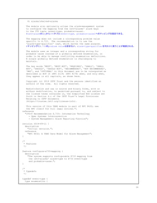 4) alarms/shelved-alarms
The module also optionally allows the alarm-management system
to configure the mapping from the ietf-alarms' alarm keys
to the ITU tuple (event-type, probable-cause).
​ #ietf-alarmのkeyからITUタプル(event-type, probable-cause)へのマッピングを設定できる。
The mapping does not include a corresponding problem value
specific to X.733. The recommendation is to use the
'alarm-type-qualifier' leaf, which serves the same purpose.
#マッピングにX.733のproblem valueは含まない。alarm-type-qualifierを代わりに使うことが推奨される。
The module uses an integer and a corresponding string for
probable cause instead of a globally defined enumeration, in
order to be able to manage conflicting enumeration definitions.
A single globally defined enumeration is challenging to
maintain.
The key words 'MUST', 'MUST NOT', 'REQUIRED', 'SHALL', 'SHALL
NOT', 'SHOULD', 'SHOULD NOT', 'RECOMMENDED', 'NOT RECOMMENDED',
'MAY', and 'OPTIONAL' in this document are to be interpreted as
described in BCP 14 (RFC 2119) (RFC 8174) when, and only when,
they appear in all capitals, as shown here.
Copyright (c) 2019 IETF Trust and the persons identified as
authors of the code. All rights reserved.
Redistribution and use in source and binary forms, with or
without modification, is permitted pursuant to, and subject to
the license terms contained in, the Simplified BSD License set
forth in Section 4.c of the IETF Trust's Legal Provisions
Relating to IETF Documents
(https://trustee.ietf.org/license-info).
This version of this YANG module is part of RFC 8632; see
the RFC itself for full legal notices.";
reference
"ITU-T Recommendation X.733: Information Technology
- Open Systems Interconnection
- System Management: Alarm Reporting Function";
revision 2019-09-11 {
description
"Initial revision.";
reference
"RFC 8632: A YANG Data Model for Alarm Management";
}
/*
* Features
*/
feature configure-x733-mapping {
description
"The system supports configurable X733 mapping from
the ietf-alarms' alarm-type to X733 event-type
and probable-cause.";
}
/*
* Typedefs
*/
typedef event-type {
type enumeration {
34
 