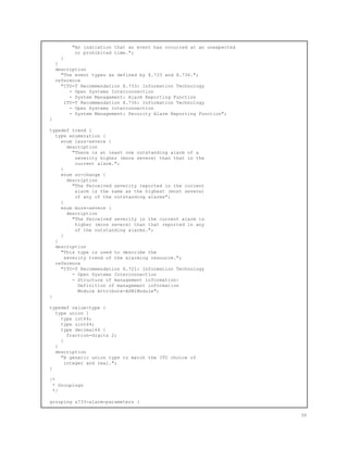"An indication that an event has occurred at an unexpected
or prohibited time.";
}
}
description
"The event types as defined by X.733 and X.736.";
reference
"ITU-T Recommendation X.733: Information Technology
- Open Systems Interconnection
- System Management: Alarm Reporting Function
ITU-T Recommendation X.736: Information Technology
- Open Systems Interconnection
- System Management: Security Alarm Reporting Function";
}
typedef trend {
type enumeration {
enum less-severe {
description
"There is at least one outstanding alarm of a
severity higher (more severe) than that in the
current alarm.";
}
enum no-change {
description
"The Perceived severity reported in the current
alarm is the same as the highest (most severe)
of any of the outstanding alarms";
}
enum more-severe {
description
"The Perceived severity in the current alarm is
higher (more severe) than that reported in any
of the outstanding alarms.";
}
}
description
"This type is used to describe the
severity trend of the alarming resource.";
reference
"ITU-T Recommendation X.721: Information Technology
- Open Systems Interconnection
- Structure of management information:
Definition of management information
Module Attribute-ASN1Module";
}
typedef value-type {
type union {
type int64;
type uint64;
type decimal64 {
fraction-digits 2;
}
}
description
"A generic union type to match the ITU choice of
integer and real.";
}
/*
* Groupings
*/
grouping x733-alarm-parameters {
36
 