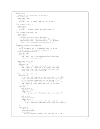 description
"Common X.733 parameters for alarms.";
leaf event-type {
type event-type;
description
"The X.733/X.736 event type for this alarm.";
}
leaf probable-cause {
type uint32;
description
"The X.733 probable cause for this alarm.";
}
leaf probable-cause-string {
type string;
description
"The user-friendly string matching
the probable cause integer value. The string
SHOULD match the X.733 enumeration. For example,
value 27 is 'localNodeTransmissionError'.";
}
container threshold-information {
description
"This parameter shall be present when the alarm
is a result of crossing a threshold. ";
leaf triggered-threshold {
type string;
description
"The identifier of the threshold attribute that
caused the notification.";
}
leaf observed-value {
type value-type;
description
"The value of the gauge or counter that crossed
the threshold. This may be different from the
threshold value if, for example, the gauge may
only take on discrete values.";
}
choice threshold-level {
description
"In the case of a gauge, the threshold level specifies
a pair of threshold values: the first is the value
of the crossed threshold, and the second is its
corresponding hysteresis; in the case of a counter,
the threshold level specifies only the threshold
value.";
case up {
leaf up-high {
type value-type;
description
"The going-up threshold for raising the alarm.";
}
leaf up-low {
type value-type;
description
"The going-down threshold for clearing the alarm.
This is used for hysteresis functions for gauges.";
}
}
case down {
leaf down-low {
type value-type;
description
"The going-down threshold for raising the alarm.";
}
37
 