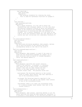 leaf down-high {
type value-type;
description
"The going-up threshold for clearing the alarm.
This is used for hysteresis functions for gauges.";
}
}
}
leaf arm-time {
type yang:date-and-time;
description
"For a gauge threshold, it's the time at which the
threshold was last re-armed; namely, it's the time after
the previous threshold crossing at which the hysteresis
value of the threshold was exceeded, thus again permitting
the generation of notifications when the threshold is
crossed. For a counter threshold, it's the later of the
time at which the threshold offset was last applied or the
counter was last initialized (for resettable counters).";
}
}
list monitored-attributes {
uses attribute;
key "id";
description
"The Monitored attributes parameter, when present, defines
one or more attributes of the resource and their
corresponding values at the time of the alarm.";
}
leaf-list proposed-repair-actions {
type string;
description
"This parameter, when present, is used if the cause is
known and the system being managed can suggest one or
more solutions (such as switch in standby equipment,
retry, and replace media).";
}
leaf trend-indication {
type trend;
description
"This parameter specifies the current severity
trend of the resource. If present, it indicates
that there are one or more alarms ('outstanding
alarms') that have not been cleared and that
pertain to the same resource as this alarm
('current alarm') does. The possible values are:
more-severe: The Perceived severity in the current
alarm is higher (more severe) than that reported in
any of the outstanding alarms.
no-change: The Perceived severity reported in the
current alarm is the same as the highest (most severe)
of any of the outstanding alarms.
less-severe: There is at least one outstanding alarm
of a severity higher (more severe) than that in the
current alarm.";
}
leaf backedup-status {
type boolean;
description
"This parameter, when present, specifies whether or not the
object emitting the alarm has been backed up; therefore, it
is possible to know whether or not services provided to the
38
 