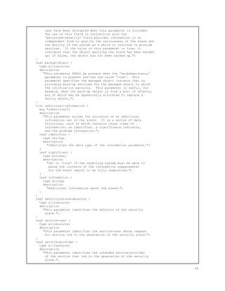 user have been disrupted when this parameter is included.
The use of this field in conjunction with the
'perceived-severity' field provides information in an
independent form to qualify the seriousness of the alarm and
the ability of the system as a whole to continue to provide
services. If the value of this parameter is true, it
indicates that the object emitting the alarm has been backed
up; if false, the object has not been backed up.";
}
leaf backup-object {
type al:resource;
description
"This parameter SHALL be present when the 'backedup-status'
parameter is present and has the value 'true'. This
parameter specifies the managed object instance that is
providing back-up services for the managed object to which
the notification pertains. This parameter is useful, for
example, when the back-up object is from a pool of objects,
any of which may be dynamically allocated to replace a
faulty object.";
}
list additional-information {
key "identifier";
description
"This parameter allows the inclusion of an additional
information set in the alarm. It is a series of data
structures, each of which contains three items of
information: an identifier, a significance indicator,
and the problem information.";
leaf identifier {
type string;
description
"Identifies the data type of the information parameter.";
}
leaf significant {
type boolean;
description
"Set to 'true' if the receiving system must be able to
parse the contents of the information subparameter
for the event report to be fully understood.";
}
leaf information {
type string;
description
"Additional information about the alarm.";
}
}
leaf security-alarm-detector {
type al:resource;
description
"This parameter identifies the detector of the security
alarm.";
}
leaf service-user {
type al:resource;
description
"This parameter identifies the service-user whose request
for service led to the generation of the security alarm.";
}
leaf service-provider {
type al:resource;
description
"This parameter identifies the intended service-provider
of the service that led to the generation of the security
alarm.";
39
 