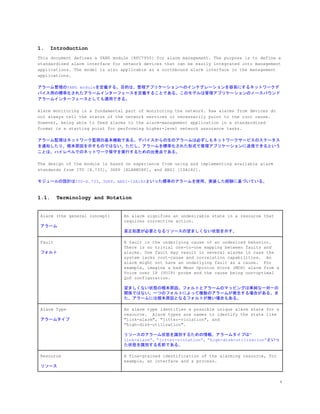 1. Introduction
This document defines a YANG module [RFC7950] for alarm management. The purpose is to define a
standardized alarm interface for network devices that can be easily integrated into management
applications. The model is also applicable as a northbound alarm interface in the management
applications.
アラーム管理のYANG moduleを定義する。目的は、管理アプリケーションへのインテグレーションを容易にするネットワークデ
バイス用の標準化されたアラームインターフェースを定義することである。このモデルは管理アプリケーションのノースバウンド
アラームインターフェースとしても適用できる。
Alarm monitoring is a fundamental part of monitoring the network. Raw alarms from devices do
not always tell the status of the network services or necessarily point to the root cause.
However, being able to feed alarms to the alarm-management application in a standardized
format is a starting point for performing higher-level network assurance tasks.
アラーム監視はネットワーク監視の基本機能である。デバイスからの生のアラームは必ずしもネットワークサービスのステータス
を通知したり、根本原因を示すものではない。ただし、アラームを標準化された形式で管理アプリケーションに送信できるという
ことは、ハイレベルでのネットワーク保守を実行するための出発点である。
The design of the module is based on experience from using and implementing available alarm
standards from ITU [X.733], 3GPP [ALARMIRP], and ANSI [ISA182].
モジュールの設計はITU-X.733、3GPP、ANSI-ISA182といった標準のアラームを使用、実装した経験に基づいている。
1.1. Terminology and Notation
Alarm (the general concept)
アラーム
An alarm signifies an undesirable state in a resource that
requires corrective action.
是正処置が必要となるリソースの望ましくない状態を示す。
Fault
フォルト
A fault is the underlying cause of an undesired behavior.
There is no trivial one-to-one mapping between faults and
alarms. One fault may result in several alarms in case the
system lacks root-cause and correlation capabilities. An
alarm might not have an underlying fault as a cause. For
example, imagine a bad Mean Opinion Score (MOS) alarm from a
Voice over IP (VOIP) probe and the cause being non-optimal
QoS configuration.
望ましくない状態の根本原因。フォルトとアラームのマッピングは単純な一対一の
関係ではない。一つのフォルトによって複数のアラームが発生する場合がある。ま
た、アラームには根本原因となるフォルトが無い場合もある。
Alarm Type
アラームタイプ
An alarm type identifies a possible unique alarm state for a
resource. Alarm types are names to identify the state like
"link-alarm", "jitter-violation", and
"high-disk-utilization".
リソースのアラーム状態を識別するための情報。アラームタイプは”
link-alarm”、”jitter-violation”、”high-disk-utilization”といっ
た状態を識別する名前である。
Resource
リソース
A fine-grained identification of the alarming resource, for
example, an interface and a process.
4
 