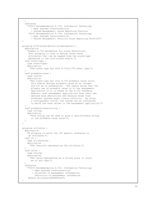 }
reference
"ITU-T Recommendation X.733: Information Technology
- Open Systems Interconnection
- System Management: Alarm Reporting Function
ITU-T Recommendation X.736: Information Technology
- Open Systems Interconnection
- System Management: Security Alarm Reporting Function";
}
grouping x733-alarm-definition-parameters {
description
"Common X.733 parameters for alarm definitions.
This grouping is used to define those alarm
attributes that can be mapped from the alarm-type
mechanism in the ietf-alarms module.";
leaf event-type {
type event-type;
description
"The alarm type has this X.733/X.736 event type.";
}
leaf probable-cause {
type uint32;
description
"The alarm type has this X.733 probable cause value.
This module defines probable cause as an integer
and not as an enumeration. The reason being that the
primary use of probable cause is in the management
application if it is based on the X.733 standard.
However, most management applications have their own
defined enum definitions and merging enums from
different systems might create conflicts. By using
a configurable uint32, the system can be configured
to match the enum values in the management application.";
}
leaf probable-cause-string {
type string;
description
"This string can be used to give a user-friendly string
to the probable cause value.";
}
}
grouping attribute {
description
"A grouping to match the ITU generic reference to
an attribute.";
leaf id {
type al:resource;
description
"The resource representing the attribute.";
}
leaf value {
type string;
description
"The value represented as a string since it could
be of any type.";
}
reference
"ITU-T Recommendation X.721: Information Technology
- Open Systems Interconnection
- Structure of management information:
Definition of management information
Module Attribute-ASN1Module";
}
40
 