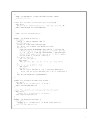 /*
* Add X.733 parameters to the alarm definitions, alarms,
* and notification.
*/
augment "/al:alarms/al:alarm-inventory/al:alarm-type" {
description
"Augment X.733 mapping information to the alarm inventory.";
uses x733-alarm-definition-parameters;
}
/*
* Add X.733 configurable mapping.
*/
augment "/al:alarms/al:control" {
description
"Add X.733 mapping capabilities. ";
list x733-mapping {
if-feature "configure-x733-mapping";
key "alarm-type-id alarm-type-qualifier-match";
description
"This list allows a management application to control the
X.733 mapping for all alarm types in the system. Any entry
in this list will allow the alarm manager to override the
default X.733 mapping in the system, and the final mapping
will be shown in the alarm inventory.";
leaf alarm-type-id {
type al:alarm-type-id;
description
"Map the alarm type with this alarm type identifier.";
}
leaf alarm-type-qualifier-match {
type string;
description
"A W3C regular expression that is used when mapping an
alarm type and alarm-type-qualifier to X.733 parameters.";
}
uses x733-alarm-definition-parameters;
}
}
augment "/al:alarms/al:alarm-list/al:alarm" {
description
"Augment X.733 information to the alarm.";
uses x733-alarm-parameters;
}
augment "/al:alarms/al:shelved-alarms/al:shelved-alarm" {
description
"Augment X.733 information to the alarm.";
uses x733-alarm-parameters;
}
augment "/al:alarm-notification" {
description
"Augment X.733 information to the alarm notification.";
uses x733-alarm-parameters;
}
}
41
 
