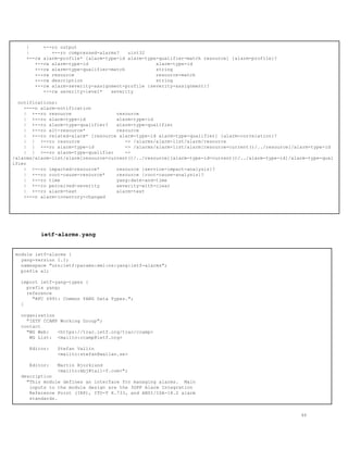 | +--ro output
| +--ro compressed-alarms? uint32
+--rw alarm-profile* [alarm-type-id alarm-type-qualifier-match resource] {alarm-profile}?
+--rw alarm-type-id alarm-type-id
+--rw alarm-type-qualifier-match string
+--rw resource resource-match
+--rw description string
+--rw alarm-severity-assignment-profile {severity-assignment}?
+--rw severity-level* severity
notifications:
+---n alarm-notification
| +--ro resource resource
| +--ro alarm-type-id alarm-type-id
| +--ro alarm-type-qualifier? alarm-type-qualifier
| +--ro alt-resource* resource
| +--ro related-alarm* [resource alarm-type-id alarm-type-qualifier] {alarm-correlation}?
| | +--ro resource -> /alarms/alarm-list/alarm/resource
| | +--ro alarm-type-id -> /alarms/alarm-list/alarm[resource=current()/../resource]/alarm-type-id
| | +--ro alarm-type-qualifier ->
/alarms/alarm-list/alarm[resource=current()/../resource][alarm-type-id=current()/../alarm-type-id]/alarm-type-qual
ifier
| +--ro impacted-resource* resource {service-impact-analysis}?
| +--ro root-cause-resource* resource {root-cause-analysis}?
| +--ro time yang:date-and-time
| +--ro perceived-severity severity-with-clear
| +--ro alarm-text alarm-text
+---n alarm-inventory-changed
ietf-alarms.yang
module ietf-alarms {
yang-version 1.1;
namespace "urn:ietf:params:xml:ns:yang:ietf-alarms";
prefix al;
import ietf-yang-types {
prefix yang;
reference
"RFC 6991: Common YANG Data Types.";
}
organization
"IETF CCAMP Working Group";
contact
"WG Web: <https://trac.ietf.org/trac/ccamp>
WG List: <mailto:ccamp@ietf.org>
Editor: Stefan Vallin
<mailto:stefan@wallan.se>
Editor: Martin Bjorklund
<mailto:mbj@tail-f.com>";
description
"This module defines an interface for managing alarms. Main
inputs to the module design are the 3GPP Alarm Integration
Reference Point (IRP), ITU-T X.733, and ANSI/ISA-18.2 alarm
standards.
46
 