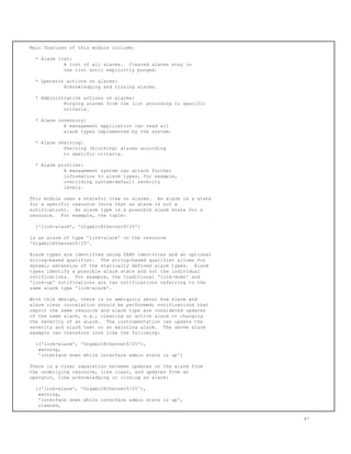 Main features of this module include:
* Alarm list:
A list of all alarms. Cleared alarms stay in
the list until explicitly purged.
* Operator actions on alarms:
Acknowledging and closing alarms.
* Administrative actions on alarms:
Purging alarms from the list according to specific
criteria.
* Alarm inventory:
A management application can read all
alarm types implemented by the system.
* Alarm shelving:
Shelving (blocking) alarms according
to specific criteria.
* Alarm profiles:
A management system can attach further
information to alarm types, for example,
overriding system-default severity
levels.
This module uses a stateful view on alarms. An alarm is a state
for a specific resource (note that an alarm is not a
notification). An alarm type is a possible alarm state for a
resource. For example, the tuple:
('link-alarm', 'GigabitEthernet0/25')
is an alarm of type 'link-alarm' on the resource
'GigabitEthernet0/25'.
Alarm types are identified using YANG identities and an optional
string-based qualifier. The string-based qualifier allows for
dynamic extension of the statically defined alarm types. Alarm
types identify a possible alarm state and not the individual
notifications. For example, the traditional 'link-down' and
'link-up' notifications are two notifications referring to the
same alarm type 'link-alarm'.
With this design, there is no ambiguity about how alarm and
alarm clear correlation should be performed; notifications that
report the same resource and alarm type are considered updates
of the same alarm, e.g., clearing an active alarm or changing
the severity of an alarm. The instrumentation can update the
severity and alarm text on an existing alarm. The above alarm
example can therefore look like the following:
(('link-alarm', 'GigabitEthernet0/25'),
warning,
'interface down while interface admin state is up')
There is a clear separation between updates on the alarm from
the underlying resource, like clear, and updates from an
operator, like acknowledging or closing an alarm:
(('link-alarm', 'GigabitEthernet0/25'),
warning,
'interface down while interface admin state is up',
cleared,
47
 