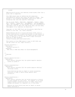 closed)
Administrative actions like removing closed alarms older than a
given time is supported.
This YANG module does not define how the underlying
instrumentation detects and clears the specific alarms. That
belongs to the Standards Development Organization (SDO) or
enterprise that owns that specific technology.
The key words 'MUST', 'MUST NOT', 'REQUIRED', 'SHALL', 'SHALL
NOT', 'SHOULD', 'SHOULD NOT', 'RECOMMENDED', 'NOT RECOMMENDED',
'MAY', and 'OPTIONAL' in this document are to be interpreted as
described in BCP 14 (RFC 2119) (RFC 8174) when, and only when,
they appear in all capitals, as shown here.
Copyright (c) 2019 IETF Trust and the persons identified as
authors of the code. All rights reserved.
Redistribution and use in source and binary forms, with or
without modification, is permitted pursuant to, and subject to
the license terms contained in, the Simplified BSD License set
forth in Section 4.c of the IETF Trust's Legal Provisions
Relating to IETF Documents
(https://trustee.ietf.org/license-info).
This version of this YANG module is part of RFC 8632; see
the RFC itself for full legal notices.";
revision 2019-09-11 {
description
"Initial revision.";
reference
"RFC 8632: A YANG Data Model for Alarm Management";
}
/*
* Features
*/
feature operator-actions {
description
"This feature indicates that the system supports operator
states on alarms.";
}
feature alarm-shelving {
description
"This feature indicates that the system supports shelving
(blocking) alarms.
Alarm shelving may have an impact on server processing
resources in order to match alarms against shelf
criteria.";
}
feature alarm-history {
description
"This feature indicates that the server maintains a history
of state changes for each alarm. For example, if an alarm
toggles between cleared and active 10 times, these state
changes are present in a separate list in the alarm.
Keeping the alarm history may have an impact on server
memory resources.";
48
 