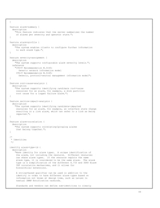 }
feature alarm-summary {
description
"This feature indicates that the server summarizes the number
of alarms per severity and operator state.";
}
feature alarm-profile {
description
"The system enables clients to configure further information
to each alarm type.";
}
feature severity-assignment {
description
"The system supports configurable alarm severity levels.";
reference
"ITU-T Recommendation M.3100:
Generic network information model
ITU-T Recommendation M.3160:
Generic, protocol-neutral management information model";
}
feature root-cause-analysis {
description
"The system supports identifying candidate root-cause
resources for an alarm, for example, a disk partition
root cause for a logger failure alarm.";
}
feature service-impact-analysis {
description
"The system supports identifying candidate-impacted
resources for an alarm, for example, an interface state change
resulting in a link alarm, which can refer to a link as being
impacted.";
}
feature alarm-correlation {
description
"The system supports correlating/grouping alarms
that belong together.";
}
/*
* Identities
*/
identity alarm-type-id {
description
"Base identity for alarm types. A unique identification of
the alarm, not including the resource. Different resources
can share alarm types. If the resource reports the same
alarm type, it is considered to be the same alarm. The alarm
type is a simplification of the different X.733 and 3GPP Alarm
IRP correlation mechanisms, and it allows for
hierarchical extensions.
A string-based qualifier can be used in addition to the
identity in order to have different alarm types based on
information not known at design time, such as values in
textual SNMP Notification varbinds.
Standards and vendors can define sub-identities to clearly
49
 