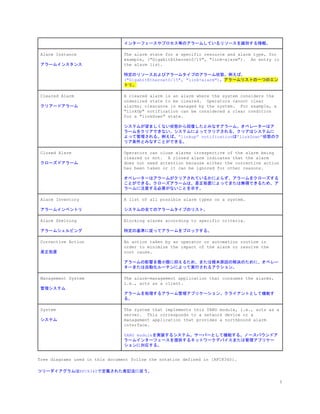 インターフェースやプロセス等のアラームしているリソースを識別する情報。
Alarm Instance
アラームインスタンス
The alarm state for a specific resource and alarm type, for
example, ("GigabitEthernet0/15", "link-alarm"). An entry in
the alarm list.
特定のリソースおよびアラームタイプのアラーム状態。例えば、
("GigabitEthernet0/15", "link-alarm")。​アラームリストの一つのエン
トリ。
Cleared Alarm
クリアードアラーム
A cleared alarm is an alarm where the system considers the
undesired state to be cleared. Operators cannot clear
alarms; clearance is managed by the system. For example, a
"linkUp" notification can be considered a clear condition
for a "linkDown" state.
システムが望ましくない状態から回復したとみなすアラーム。オペレーターはア
ラームをクリアできない。システムによってクリアされる。クリアはシステムに
よって管理される。例えば、”linkup” notificationは”linkDown”状態のク
リア条件とみなすことができる。
Closed Alarm
クローズドアラーム
Operators can close alarms irrespective of the alarm being
cleared or not. A closed alarm indicates that the alarm
does not need attention because either the corrective action
has been taken or it can be ignored for other reasons.
オペレーターはアラームがクリアされているかによらず、アラームをクローズする
ことができる。クローズアラームは、是正処置によってまたは無視できるため、ア
ラームに注意する必要がないことを示す。
Alarm Inventory
アラームインベントリ
A list of all possible alarm types on a system.
システムの全てのアラームタイプのリスト。
Alarm Shelving
アラームシェルビング
Blocking alarms according to specific criteria.
特定の基準に従ってアラームをブロックする。
Corrective Action
是正処置
An action taken by an operator or automation routine in
order to minimize the impact of the alarm or resolve the
root cause.
アラームの影響を最小限に抑えるため、または根本原因の解決のために、オペレー
ターまたは自動化ルーチンによって実行されるアクション。
Management System
管理システム
The alarm-management application that consumes the alarms,
i.e., acts as a client.
アラームを処理するアラーム管理アプリケーション。クライアントとして機能す
る。
System
システム
The system that implements this YANG module, i.e., acts as a
server. This corresponds to a network device or a
management application that provides a northbound alarm
interface.
YANG moduleを実装するシステム。サーバーとして機能する。ノースバウンドア
ラームインターフェースを提供するネットワークデバイスまたは管理アプリケー
ションに対応する。
Tree diagrams used in this document follow the notation defined in [RFC8340].
ツリーダイアグラムはRFC8340で定義された表記法に従う。
5
 