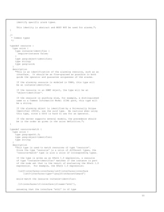 identify specific alarm types.
This identity is abstract and MUST NOT be used for alarms.";
}
/*
* Common types
*/
typedef resource {
type union {
type instance-identifier {
require-instance false;
}
type yang:object-identifier;
type string;
type yang:uuid;
}
description
"This is an identification of the alarming resource, such as an
interface. It should be as fine-grained as possible to both
guide the operator and guarantee uniqueness of the alarms.
If the alarming resource is modeled in YANG, this type will
be an instance-identifier.
If the resource is an SNMP object, the type will be an
'object-identifier'.
If the resource is anything else, for example, a distinguished
name or a Common Information Model (CIM) path, this type will
be a string.
If the alarming object is identified by a Universally Unique
Identifier (UUID), use the uuid type. Be cautious when using
this type, since a UUID is hard to use for an operator.
If the server supports several models, the precedence should
be in the order as given in the union definition.";
}
typedef resource-match {
type union {
type yang:xpath1.0;
type yang:object-identifier;
type string;
}
description
"This type is used to match resources of type 'resource'.
Since the type 'resource' is a union of different types, the
'resource-match' type is also a union of corresponding types.
If the type is given as an XPath 1.0 expression, a resource
of type 'instance-identifier' matches if the instance is part
of the node set that is the result of evaluating the XPath 1.0
expression. For example, the XPath 1.0 expression:
/ietf-interfaces:interfaces/ietf-interfaces:interface
[ietf-interfaces:type='ianaift:ethernetCsmacd']
would match the resource instance-identifier:
/if:interfaces/if:interface[if:name='eth1'],
assuming that the interface 'eth1' is of type
50
 