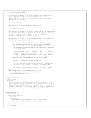 'ianaift:ethernetCsmacd'.
If the type is given as an object identifier, a resource of
type 'object-identifier' matches if the match object
identifier is a prefix of the resource's object identifier.
For example, the value:
1.3.6.1.2.1.2.2
would match the resource object identifier:
1.3.6.1.2.1.2.2.1.1.5
If the type is given as an UUID or a string, it is interpreted
as an XML Schema regular expression, which matches a resource
of type 'yang:uuid' or 'string' if the given regular
expression matches the resource string.
If the type is given as an XPath expression, it is evaluated
in the following XPath context:
o The set of namespace declarations is the set of prefix
and namespace pairs for all YANG modules implemented by
the server, where the prefix is the YANG module name and
the namespace is as defined by the 'namespace' statement
in the YANG module.
If a leaf of this type is encoded in XML, all namespace
declarations in scope on the leaf element are added to
the set of namespace declarations. If a prefix found in
the XML is already present in the set of namespace
declarations, the namespace in the XML is used.
o The set of variable bindings is empty.
o The function library is the core function library, and
the functions are defined in Section 10 of RFC 7950.
o The context node is the root node in the data tree.";
reference
"XML Schema Part 2: Datatypes Second Edition,
World Wide Web Consortium Recommendation
REC-xmlschema-2-20041028";
}
typedef alarm-text {
type string;
description
"The string used to inform operators about the alarm. This
MUST contain enough information for an operator to be able to
understand the problem and how to resolve it. If this string
contains structure, this format should be clearly documented
for programs to be able to parse that information.";
}
typedef severity {
type enumeration {
enum indeterminate {
value 2;
description
"Indicates that the severity level could not be
determined. This level SHOULD be avoided.";
}
enum warning {
value 3;
51
 