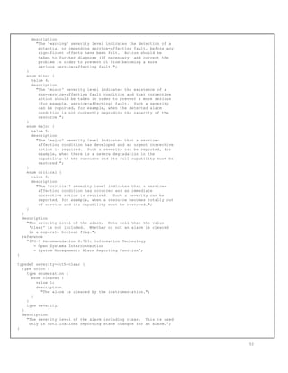 description
"The 'warning' severity level indicates the detection of a
potential or impending service-affecting fault, before any
significant effects have been felt. Action should be
taken to further diagnose (if necessary) and correct the
problem in order to prevent it from becoming a more
serious service-affecting fault.";
}
enum minor {
value 4;
description
"The 'minor' severity level indicates the existence of a
non-service-affecting fault condition and that corrective
action should be taken in order to prevent a more serious
(for example, service-affecting) fault. Such a severity
can be reported, for example, when the detected alarm
condition is not currently degrading the capacity of the
resource.";
}
enum major {
value 5;
description
"The 'major' severity level indicates that a service-
affecting condition has developed and an urgent corrective
action is required. Such a severity can be reported, for
example, when there is a severe degradation in the
capability of the resource and its full capability must be
restored.";
}
enum critical {
value 6;
description
"The 'critical' severity level indicates that a service-
affecting condition has occurred and an immediate
corrective action is required. Such a severity can be
reported, for example, when a resource becomes totally out
of service and its capability must be restored.";
}
}
description
"The severity level of the alarm. Note well that the value
'clear' is not included. Whether or not an alarm is cleared
is a separate boolean flag.";
reference
"ITU-T Recommendation X.733: Information Technology
- Open Systems Interconnection
- System Management: Alarm Reporting Function";
}
typedef severity-with-clear {
type union {
type enumeration {
enum cleared {
value 1;
description
"The alarm is cleared by the instrumentation.";
}
}
type severity;
}
description
"The severity level of the alarm including clear. This is used
only in notifications reporting state changes for an alarm.";
}
52
 