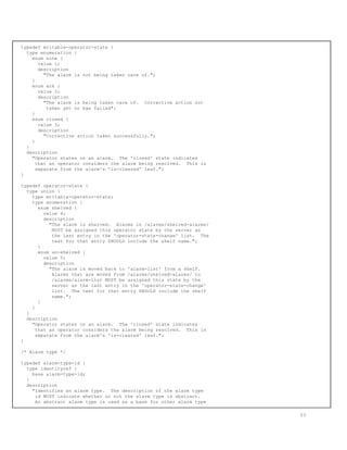 typedef writable-operator-state {
type enumeration {
enum none {
value 1;
description
"The alarm is not being taken care of.";
}
enum ack {
value 2;
description
"The alarm is being taken care of. Corrective action not
taken yet or has failed";
}
enum closed {
value 3;
description
"Corrective action taken successfully.";
}
}
description
"Operator states on an alarm. The 'closed' state indicates
that an operator considers the alarm being resolved. This is
separate from the alarm's 'is-cleared' leaf.";
}
typedef operator-state {
type union {
type writable-operator-state;
type enumeration {
enum shelved {
value 4;
description
"The alarm is shelved. Alarms in /alarms/shelved-alarms/
MUST be assigned this operator state by the server as
the last entry in the 'operator-state-change' list. The
text for that entry SHOULD include the shelf name.";
}
enum un-shelved {
value 5;
description
"The alarm is moved back to 'alarm-list' from a shelf.
Alarms that are moved from /alarms/shelved-alarms/ to
/alarms/alarm-list MUST be assigned this state by the
server as the last entry in the 'operator-state-change'
list. The text for that entry SHOULD include the shelf
name.";
}
}
}
description
"Operator states on an alarm. The 'closed' state indicates
that an operator considers the alarm being resolved. This is
separate from the alarm's 'is-cleared' leaf.";
}
/* Alarm type */
typedef alarm-type-id {
type identityref {
base alarm-type-id;
}
description
"Identifies an alarm type. The description of the alarm type
id MUST indicate whether or not the alarm type is abstract.
An abstract alarm type is used as a base for other alarm type
53
 