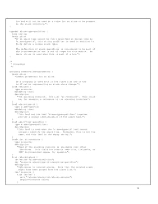 ids and will not be used as a value for an alarm or be present
in the alarm inventory.";
}
typedef alarm-type-qualifier {
type string;
description
"If an alarm type cannot be fully specified at design time by
'alarm-type-id', this string qualifier is used in addition to
fully define a unique alarm type.
The definition of alarm qualifiers is considered to be part of
the instrumentation and is out of scope for this module. An
empty string is used when this is part of a key.";
}
/*
* Groupings
*/
grouping common-alarm-parameters {
description
"Common parameters for an alarm.
This grouping is used both in the alarm list and in the
notification representing an alarm-state change.";
leaf resource {
type resource;
mandatory true;
description
"The alarming resource. See also 'alt-resource'. This could
be, for example, a reference to the alarming interface";
}
leaf alarm-type-id {
type alarm-type-id;
mandatory true;
description
"This leaf and the leaf 'alarm-type-qualifier' together
provide a unique identification of the alarm type.";
}
leaf alarm-type-qualifier {
type alarm-type-qualifier;
description
"This leaf is used when the 'alarm-type-id' leaf cannot
uniquely identify the alarm type. Normally, this is not the
case, and this leaf is the empty string.";
}
leaf-list alt-resource {
type resource;
description
"Used if the alarming resource is available over other
interfaces. This field can contain SNMP OIDs, CIM paths, or
3GPP distinguished names, for example.";
}
list related-alarm {
if-feature "alarm-correlation";
key "resource alarm-type-id alarm-type-qualifier";
description
"References to related alarms. Note that the related alarm
might have been purged from the alarm list.";
leaf resource {
type leafref {
path "/alarms/alarm-list/alarm/resource";
require-instance false;
}
54
 
