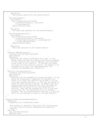 description
"The alarming resource for the related alarm.";
}
leaf alarm-type-id {
type leafref {
path "/alarms/alarm-list/alarm"
+ "[resource=current()/../resource]"
+ "/alarm-type-id";
require-instance false;
}
description
"The alarm type identifier for the related alarm.";
}
leaf alarm-type-qualifier {
type leafref {
path "/alarms/alarm-list/alarm"
+ "[resource=current()/../resource]"
+ "[alarm-type-id=current()/../alarm-type-id]"
+ "/alarm-type-qualifier";
require-instance false;
}
description
"The alarm qualifier for the related alarm.";
}
}
leaf-list impacted-resource {
if-feature "service-impact-analysis";
type resource;
description
"Resources that might be affected by this alarm. If the
system creates an alarm on a resource and also has a mapping
to other resources that might be impacted, these resources
can be listed in this leaf-list. In this way, the system
can create one alarm instead of several. For example, if an
interface has an alarm, the 'impacted-resource' can
reference the aggregated port channels.";
}
leaf-list root-cause-resource {
if-feature "root-cause-analysis";
type resource;
description
"Resources that are candidates for causing the alarm. If the
system has a mechanism to understand the candidate root
causes of an alarm, this leaf-list can be used to list the
root-cause candidate resources. In this way, the system can
create one alarm instead of several. An example might be a
logging system (alarm resource) that fails; the alarm can
reference the file system in the 'root-cause-resource'
leaf-list. Note that the intended use is not to also send
an alarm with the 'root-cause-resource' as an alarming
resource. The 'root-cause-resource' leaf-list is a hint and
should not also generate an alarm for the same problem.";
}
}
grouping alarm-state-change-parameters {
description
"Parameters for an alarm-state change.
This grouping is used both in the alarm list's status-change
list and in the notification representing an alarm-state
change.";
leaf time {
type yang:date-and-time;
mandatory true;
55
 
