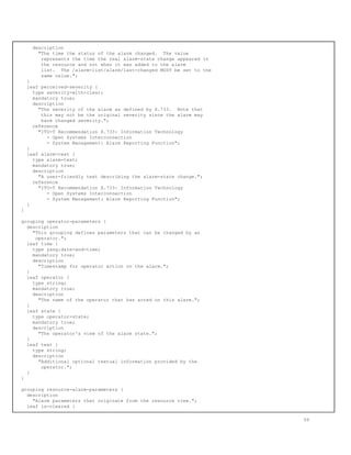 description
"The time the status of the alarm changed. The value
represents the time the real alarm-state change appeared in
the resource and not when it was added to the alarm
list. The /alarm-list/alarm/last-changed MUST be set to the
same value.";
}
leaf perceived-severity {
type severity-with-clear;
mandatory true;
description
"The severity of the alarm as defined by X.733. Note that
this may not be the original severity since the alarm may
have changed severity.";
reference
"ITU-T Recommendation X.733: Information Technology
- Open Systems Interconnection
- System Management: Alarm Reporting Function";
}
leaf alarm-text {
type alarm-text;
mandatory true;
description
"A user-friendly text describing the alarm-state change.";
reference
"ITU-T Recommendation X.733: Information Technology
- Open Systems Interconnection
- System Management: Alarm Reporting Function";
}
}
grouping operator-parameters {
description
"This grouping defines parameters that can be changed by an
operator.";
leaf time {
type yang:date-and-time;
mandatory true;
description
"Timestamp for operator action on the alarm.";
}
leaf operator {
type string;
mandatory true;
description
"The name of the operator that has acted on this alarm.";
}
leaf state {
type operator-state;
mandatory true;
description
"The operator's view of the alarm state.";
}
leaf text {
type string;
description
"Additional optional textual information provided by the
operator.";
}
}
grouping resource-alarm-parameters {
description
"Alarm parameters that originate from the resource view.";
leaf is-cleared {
56
 