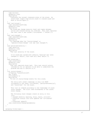 type boolean;
mandatory true;
description
"Indicates the current clearance state of the alarm. An
alarm might toggle from active alarm to cleared alarm and
back to active again.";
}
leaf last-raised {
type yang:date-and-time;
mandatory true;
description
"An alarm may change severity level and toggle between
active and cleared during its lifetime. This leaf indicates
the last time it was raised ('is-cleared' = 'false').";
}
leaf last-changed {
type yang:date-and-time;
mandatory true;
description
"A timestamp when the 'status-change' or
'operator-state-change' list was last changed.";
}
leaf perceived-severity {
type severity;
mandatory true;
description
"The last severity of the alarm.
If an alarm was raised with severity 'warning' but later
changed to 'major', this leaf will show 'major'.";
}
leaf alarm-text {
type alarm-text;
mandatory true;
description
"The last reported alarm text. This text should contain
information for an operator to be able to understand the
problem and how to resolve it.";
}
list status-change {
if-feature "alarm-history";
key "time";
min-elements 1;
description
"A list of status-change events for this alarm.
The entry with latest timestamp in this list MUST
correspond to the leafs 'is-cleared', 'perceived-severity',
and 'alarm-text' for the alarm.
This list is ordered according to the timestamps of alarm
state changes. The first item corresponds to the latest
state change.
The following state changes create an entry in this
list:
- changed severity (warning, minor, major, critical)
- clearance status; this also updates the 'is-cleared'
leaf
- alarm-text update";
uses alarm-state-change-parameters;
}
}
grouping filter-input {
57
 