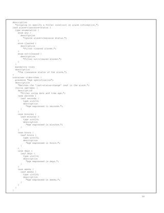 description
"Grouping to specify a filter construct on alarm information.";
leaf alarm-clearance-status {
type enumeration {
enum any {
description
"Ignore alarm-clearance status.";
}
enum cleared {
description
"Filter cleared alarms.";
}
enum not-cleared {
description
"Filter not-cleared alarms.";
}
}
mandatory true;
description
"The clearance status of the alarm.";
}
container older-than {
presence "Age specification";
description
"Matches the 'last-status-change' leaf in the alarm.";
choice age-spec {
description
"Filter using date and time age.";
case seconds {
leaf seconds {
type uint16;
description
"Age expressed in seconds.";
}
}
case minutes {
leaf minutes {
type uint16;
description
"Age expressed in minutes.";
}
}
case hours {
leaf hours {
type uint16;
description
"Age expressed in hours.";
}
}
case days {
leaf days {
type uint16;
description
"Age expressed in days.";
}
}
case weeks {
leaf weeks {
type uint16;
description
"Age expressed in weeks.";
}
}
}
}
58
 