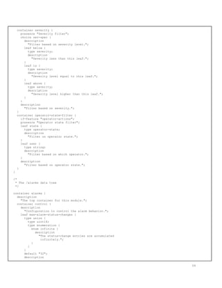 container severity {
presence "Severity filter";
choice sev-spec {
description
"Filter based on severity level.";
leaf below {
type severity;
description
"Severity less than this leaf.";
}
leaf is {
type severity;
description
"Severity level equal to this leaf.";
}
leaf above {
type severity;
description
"Severity level higher than this leaf.";
}
}
description
"Filter based on severity.";
}
container operator-state-filter {
if-feature "operator-actions";
presence "Operator state filter";
leaf state {
type operator-state;
description
"Filter on operator state.";
}
leaf user {
type string;
description
"Filter based on which operator.";
}
description
"Filter based on operator state.";
}
}
/*
* The /alarms data tree
*/
container alarms {
description
"The top container for this module.";
container control {
description
"Configuration to control the alarm behavior.";
leaf max-alarm-status-changes {
type union {
type uint16;
type enumeration {
enum infinite {
description
"The status-change entries are accumulated
infinitely.";
}
}
}
default "32";
description
59
 