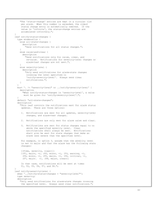 "The 'status-change' entries are kept in a circular list
per alarm. When this number is exceeded, the oldest
status change entry is automatically removed. If the
value is 'infinite', the status-change entries are
accumulated infinitely.";
}
leaf notify-status-changes {
type enumeration {
enum all-state-changes {
description
"Send notifications for all status changes.";
}
enum raise-and-clear {
description
"Send notifications only for raise, clear, and
re-raise. Notifications for severity-level changes or
alarm-text changes are not sent.";
}
enum severity-level {
description
"Only send notifications for alarm-state changes
crossing the level specified in
'notify-severity-level'. Always send clear
notifications.";
}
}
must '. != "severity-level" or ../notify-severity-level' {
description
"When notify-status-changes is 'severity-level', a value
must be given for 'notify-severity-level'.";
}
default "all-state-changes";
description
"This leaf controls the notifications sent for alarm status
updates. There are three options:
1. Notifications are sent for all updates, severity-level
changes, and alarm-text changes.
2. Notifications are only sent for alarm raise and clear.
3. Notifications are sent for status changes equal to or
above the specified severity level. Clear
notifications shall always be sent. Notifications
shall also be sent for state changes that make an
alarm less severe than the specified level.
For example, in option 3, assume that the severity level
is set to major and that the alarm has the following state
changes:
[(Time, severity, clear)]:
[(T1, major, -), (T2, minor, -), (T3, warning, -),
(T4, minor, -), (T5, major, -), (T6, critical, -),
(T7, major. -), (T8, major, clear)]
In that case, notifications will be sent at times
T1, T2, T5, T6, T7, and T8.";
}
leaf notify-severity-level {
when '../notify-status-changes = "severity-level"';
type severity;
description
"Only send notifications for alarm-state changes crossing
the specified level. Always send clear notifications.";
60
 