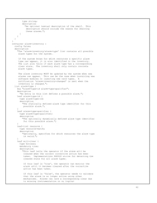 type string;
description
"An optional textual description of the shelf. This
description should include the reason for shelving
these alarms.";
}
}
}
}
container alarm-inventory {
config false;
description
"The 'alarm-inventory/alarm-type' list contains all possible
alarm types for the system.
If the system knows for which resources a specific alarm
type can appear, it is also identified in the inventory.
The list also tells if each alarm type has a corresponding
clear state. The inventory shall only contain concrete
alarm types.
The alarm inventory MUST be updated by the system when new
alarms can appear. This can be the case when installing new
software modules or inserting new card types. A
notification 'alarm-inventory-changed' is sent when the
inventory is changed.";
list alarm-type {
key "alarm-type-id alarm-type-qualifier";
description
"An entry in this list defines a possible alarm.";
leaf alarm-type-id {
type alarm-type-id;
description
"The statically defined alarm type identifier for this
possible alarm.";
}
leaf alarm-type-qualifier {
type alarm-type-qualifier;
description
"The optionally dynamically defined alarm type identifier
for this possible alarm.";
}
leaf-list resource {
type resource-match;
description
"Optionally, specifies for which resources the alarm type
is valid.";
}
leaf will-clear {
type boolean;
mandatory true;
description
"This leaf tells the operator if the alarm will be
cleared when the correct corrective action has been
taken. Implementations SHOULD strive for detecting the
cleared state for all alarm types.
If this leaf is 'true', the operator can monitor the
alarm until it becomes cleared after the corrective
action has been taken.
If this leaf is 'false', the operator needs to validate
that the alarm is no longer active using other
mechanisms. Alarms can lack a corresponding clear due
to missing instrumentation or no logical
62
 