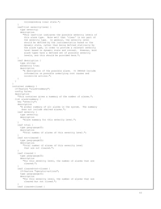 corresponding clear state.";
}
leaf-list severity-level {
type severity;
description
"This leaf-list indicates the possible severity levels of
this alarm type. Note well that 'clear' is not part of
the severity type. In general, the severity level
should be defined by the instrumentation based on the
dynamic state, rather than being defined statically by
the alarm type, in order to provide a relevant severity
level based on dynamic state and context. However, most
alarm types have a defined set of possible severity
levels, and this should be provided here.";
}
leaf description {
type string;
mandatory true;
description
"A description of the possible alarm. It SHOULD include
information on possible underlying root causes and
corrective actions.";
}
}
}
container summary {
if-feature "alarm-summary";
config false;
description
"This container gives a summary of the number of alarms.";
list alarm-summary {
key "severity";
description
"A global summary of all alarms in the system. The summary
does not include shelved alarms.";
leaf severity {
type severity;
description
"Alarm summary for this severity level.";
}
leaf total {
type yang:gauge32;
description
"Total number of alarms of this severity level.";
}
leaf not-cleared {
type yang:gauge32;
description
"Total number of alarms of this severity level
that are not cleared.";
}
leaf cleared {
type yang:gauge32;
description
"For this severity level, the number of alarms that are
cleared.";
}
leaf cleared-not-closed {
if-feature "operator-actions";
type yang:gauge32;
description
"For this severity level, the number of alarms that are
cleared but not closed.";
}
leaf cleared-closed {
63
 