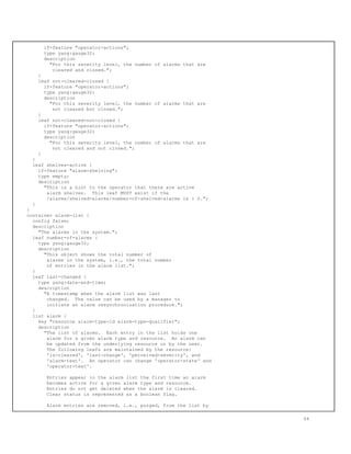 if-feature "operator-actions";
type yang:gauge32;
description
"For this severity level, the number of alarms that are
cleared and closed.";
}
leaf not-cleared-closed {
if-feature "operator-actions";
type yang:gauge32;
description
"For this severity level, the number of alarms that are
not cleared but closed.";
}
leaf not-cleared-not-closed {
if-feature "operator-actions";
type yang:gauge32;
description
"For this severity level, the number of alarms that are
not cleared and not closed.";
}
}
leaf shelves-active {
if-feature "alarm-shelving";
type empty;
description
"This is a hint to the operator that there are active
alarm shelves. This leaf MUST exist if the
/alarms/shelved-alarms/number-of-shelved-alarms is > 0.";
}
}
container alarm-list {
config false;
description
"The alarms in the system.";
leaf number-of-alarms {
type yang:gauge32;
description
"This object shows the total number of
alarms in the system, i.e., the total number
of entries in the alarm list.";
}
leaf last-changed {
type yang:date-and-time;
description
"A timestamp when the alarm list was last
changed. The value can be used by a manager to
initiate an alarm resynchronization procedure.";
}
list alarm {
key "resource alarm-type-id alarm-type-qualifier";
description
"The list of alarms. Each entry in the list holds one
alarm for a given alarm type and resource. An alarm can
be updated from the underlying resource or by the user.
The following leafs are maintained by the resource:
'is-cleared', 'last-change', 'perceived-severity', and
'alarm-text'. An operator can change 'operator-state' and
'operator-text'.
Entries appear in the alarm list the first time an alarm
becomes active for a given alarm type and resource.
Entries do not get deleted when the alarm is cleared.
Clear status is represented as a boolean flag.
Alarm entries are removed, i.e., purged, from the list by
64
 