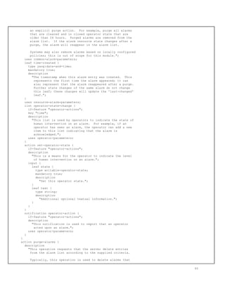 an explicit purge action. For example, purge all alarms
that are cleared and in closed operator state that are
older than 24 hours. Purged alarms are removed from the
alarm list. If the alarm resource state changes after a
purge, the alarm will reappear in the alarm list.
Systems may also remove alarms based on locally configured
policies; this is out of scope for this module.";
uses common-alarm-parameters;
leaf time-created {
type yang:date-and-time;
mandatory true;
description
"The timestamp when this alarm entry was created. This
represents the first time the alarm appeared; it can
also represent that the alarm reappeared after a purge.
Further state changes of the same alarm do not change
this leaf; these changes will update the 'last-changed'
leaf.";
}
uses resource-alarm-parameters;
list operator-state-change {
if-feature "operator-actions";
key "time";
description
"This list is used by operators to indicate the state of
human intervention on an alarm. For example, if an
operator has seen an alarm, the operator can add a new
item to this list indicating that the alarm is
acknowledged.";
uses operator-parameters;
}
action set-operator-state {
if-feature "operator-actions";
description
"This is a means for the operator to indicate the level
of human intervention on an alarm.";
input {
leaf state {
type writable-operator-state;
mandatory true;
description
"Set this operator state.";
}
leaf text {
type string;
description
"Additional optional textual information.";
}
}
}
notification operator-action {
if-feature "operator-actions";
description
"This notification is used to report that an operator
acted upon an alarm.";
uses operator-parameters;
}
}
action purge-alarms {
description
"This operation requests that the server delete entries
from the alarm list according to the supplied criteria.
Typically, this operation is used to delete alarms that
65
 