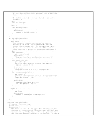 are in closed operator state and older than a specified
time.
The number of purged alarms is returned as an output
parameter.";
input {
uses filter-input;
}
output {
leaf purged-alarms {
type uint32;
description
"Number of purged alarms.";
}
}
}
action compress-alarms {
if-feature "alarm-history";
description
"This operation requests that the server compress
entries in the alarm list by removing all but the
latest 'status-change' entry for all matching alarms.
Conditions in the input are logically ANDed. If no
input condition is given, all alarms are compressed.";
input {
leaf resource {
type resource-match;
description
"Compress the alarms matching this resource.";
}
leaf alarm-type-id {
type leafref {
path "/alarms/alarm-list/alarm/alarm-type-id";
require-instance false;
}
description
"Compress alarms with this 'alarm-type-id'.";
}
leaf alarm-type-qualifier {
type leafref {
path "/alarms/alarm-list/alarm/alarm-type-qualifier";
require-instance false;
}
description
"Compress the alarms with this
'alarm-type-qualifier'.";
}
}
output {
leaf compressed-alarms {
type uint32;
description
"Number of compressed alarm entries.";
}
}
}
}
container shelved-alarms {
if-feature "alarm-shelving";
config false;
description
"The shelved alarms. Alarms appear here if they match the
criteria in /alarms/control/alarm-shelving. This list does
not generate any notifications. The list represents alarms
that are considered not relevant by the operator. Alarms in
66
 