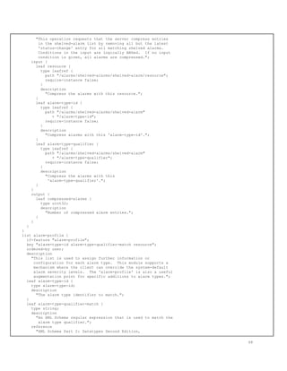 "This operation requests that the server compress entries
in the shelved-alarm list by removing all but the latest
'status-change' entry for all matching shelved alarms.
Conditions in the input are logically ANDed. If no input
condition is given, all alarms are compressed.";
input {
leaf resource {
type leafref {
path "/alarms/shelved-alarms/shelved-alarm/resource";
require-instance false;
}
description
"Compress the alarms with this resource.";
}
leaf alarm-type-id {
type leafref {
path "/alarms/shelved-alarms/shelved-alarm"
+ "/alarm-type-id";
require-instance false;
}
description
"Compress alarms with this 'alarm-type-id'.";
}
leaf alarm-type-qualifier {
type leafref {
path "/alarms/shelved-alarms/shelved-alarm"
+ "/alarm-type-qualifier";
require-instance false;
}
description
"Compress the alarms with this
'alarm-type-qualifier'.";
}
}
output {
leaf compressed-alarms {
type uint32;
description
"Number of compressed alarm entries.";
}
}
}
}
list alarm-profile {
if-feature "alarm-profile";
key "alarm-type-id alarm-type-qualifier-match resource";
ordered-by user;
description
"This list is used to assign further information or
configuration for each alarm type. This module supports a
mechanism where the client can override the system-default
alarm severity levels. The 'alarm-profile' is also a useful
augmentation point for specific additions to alarm types.";
leaf alarm-type-id {
type alarm-type-id;
description
"The alarm type identifier to match.";
}
leaf alarm-type-qualifier-match {
type string;
description
"An XML Schema regular expression that is used to match the
alarm type qualifier.";
reference
"XML Schema Part 2: Datatypes Second Edition,
68
 