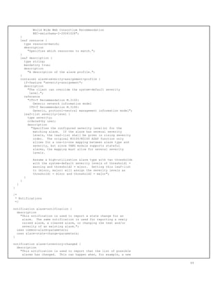 World Wide Web Consortium Recommendation
REC-xmlschema-2-20041028";
}
leaf resource {
type resource-match;
description
"Specifies which resources to match.";
}
leaf description {
type string;
mandatory true;
description
"A description of the alarm profile.";
}
container alarm-severity-assignment-profile {
if-feature "severity-assignment";
description
"The client can override the system-default severity
level.";
reference
"ITU-T Recommendation M.3100:
Generic network information model
ITU-T Recommendation M.3160:
Generic, protocol-neutral management information model";
leaf-list severity-level {
type severity;
ordered-by user;
description
"Specifies the configured severity level(s) for the
matching alarm. If the alarm has several severity
levels, the leaf-list shall be given in rising severity
order. The original M3100/M3160 ASAP function only
allows for a one-to-one mapping between alarm type and
severity, but since YANG module supports stateful
alarms, the mapping must allow for several severity
levels.
Assume a high-utilization alarm type with two thresholds
with the system-default severity levels of threshold1 =
warning and threshold2 = minor. Setting this leaf-list
to (minor, major) will assign the severity levels as
threshold1 = minor and threshold2 = major";
}
}
}
}
/*
* Notifications
*/
notification alarm-notification {
description
"This notification is used to report a state change for an
alarm. The same notification is used for reporting a newly
raised alarm, a cleared alarm, or changing the text and/or
severity of an existing alarm.";
uses common-alarm-parameters;
uses alarm-state-change-parameters;
}
notification alarm-inventory-changed {
description
"This notification is used to report that the list of possible
alarms has changed. This can happen when, for example, a new
69
 